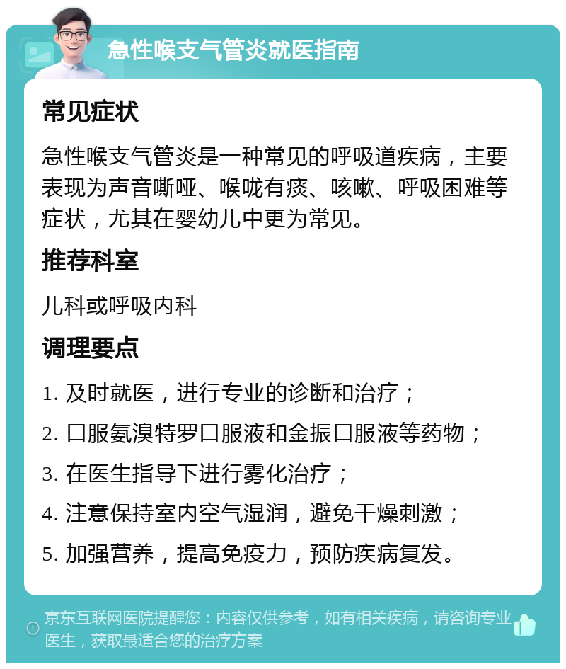 急性喉支气管炎就医指南 常见症状 急性喉支气管炎是一种常见的呼吸道疾病，主要表现为声音嘶哑、喉咙有痰、咳嗽、呼吸困难等症状，尤其在婴幼儿中更为常见。 推荐科室 儿科或呼吸内科 调理要点 1. 及时就医，进行专业的诊断和治疗； 2. 口服氨溴特罗口服液和金振口服液等药物； 3. 在医生指导下进行雾化治疗； 4. 注意保持室内空气湿润，避免干燥刺激； 5. 加强营养，提高免疫力，预防疾病复发。