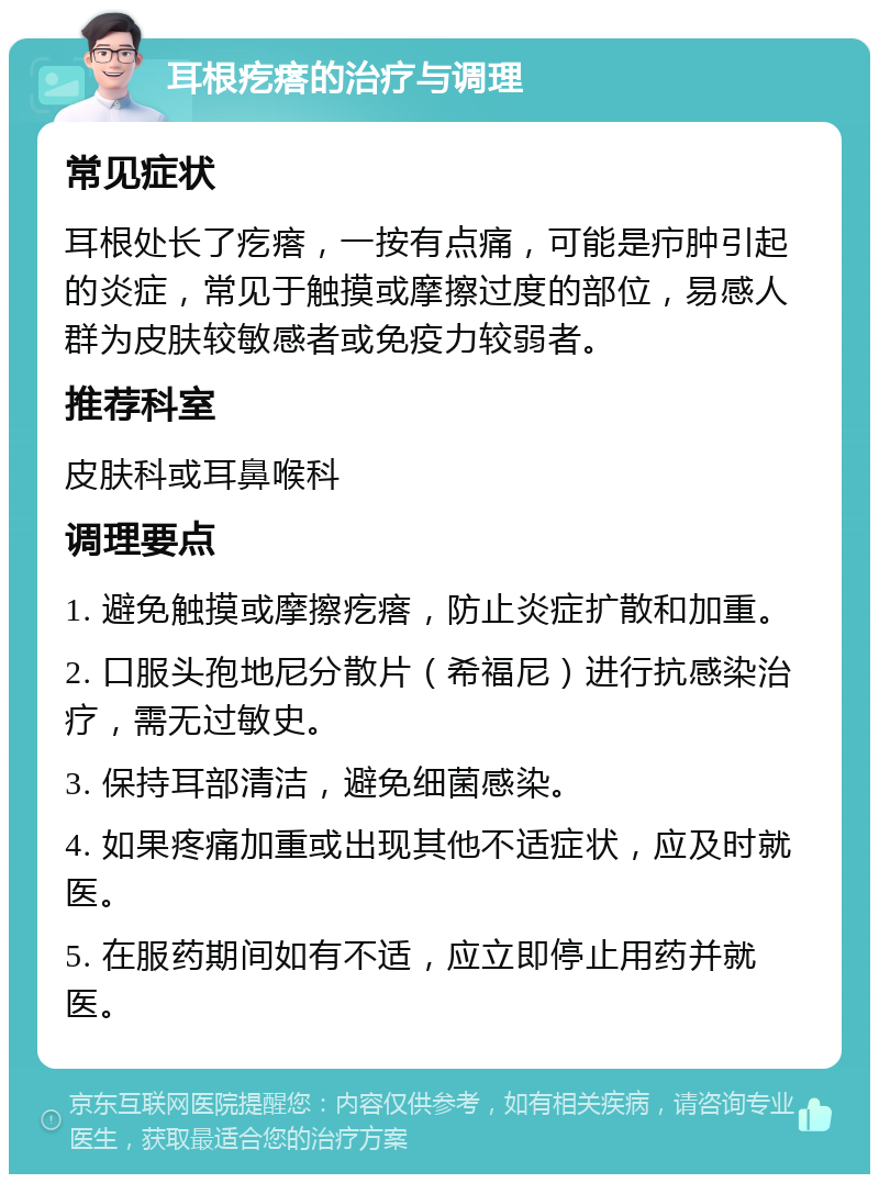 耳根疙瘩的治疗与调理 常见症状 耳根处长了疙瘩，一按有点痛，可能是疖肿引起的炎症，常见于触摸或摩擦过度的部位，易感人群为皮肤较敏感者或免疫力较弱者。 推荐科室 皮肤科或耳鼻喉科 调理要点 1. 避免触摸或摩擦疙瘩，防止炎症扩散和加重。 2. 口服头孢地尼分散片（希福尼）进行抗感染治疗，需无过敏史。 3. 保持耳部清洁，避免细菌感染。 4. 如果疼痛加重或出现其他不适症状，应及时就医。 5. 在服药期间如有不适，应立即停止用药并就医。