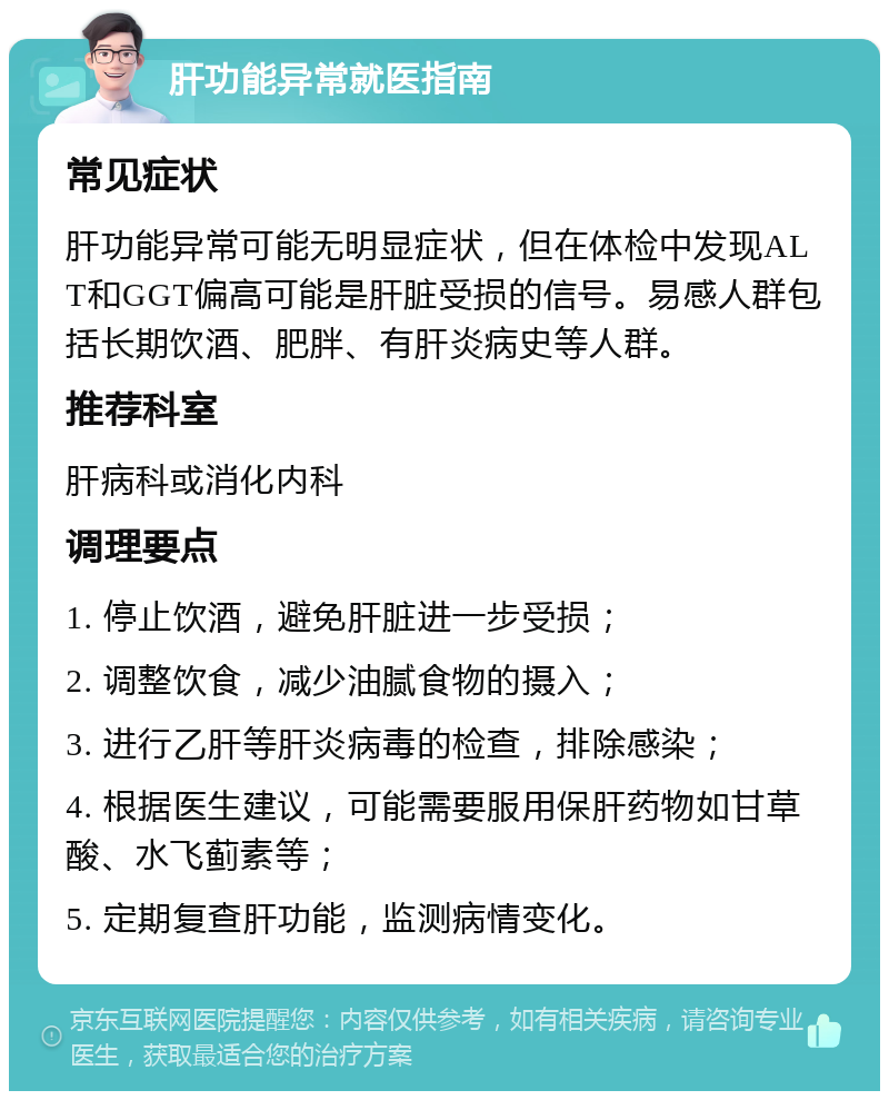 肝功能异常就医指南 常见症状 肝功能异常可能无明显症状，但在体检中发现ALT和GGT偏高可能是肝脏受损的信号。易感人群包括长期饮酒、肥胖、有肝炎病史等人群。 推荐科室 肝病科或消化内科 调理要点 1. 停止饮酒，避免肝脏进一步受损； 2. 调整饮食，减少油腻食物的摄入； 3. 进行乙肝等肝炎病毒的检查，排除感染； 4. 根据医生建议，可能需要服用保肝药物如甘草酸、水飞蓟素等； 5. 定期复查肝功能，监测病情变化。