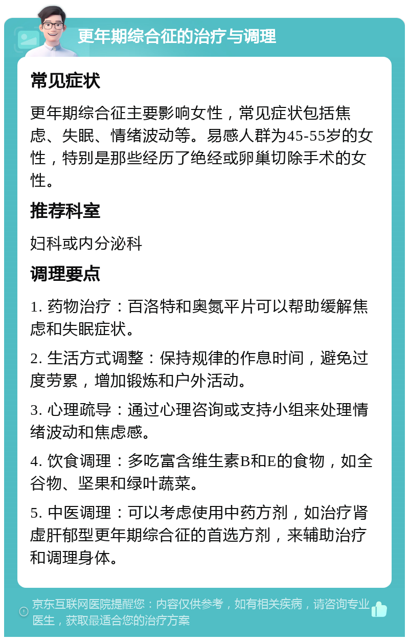 更年期综合征的治疗与调理 常见症状 更年期综合征主要影响女性，常见症状包括焦虑、失眠、情绪波动等。易感人群为45-55岁的女性，特别是那些经历了绝经或卵巢切除手术的女性。 推荐科室 妇科或内分泌科 调理要点 1. 药物治疗：百洛特和奥氮平片可以帮助缓解焦虑和失眠症状。 2. 生活方式调整：保持规律的作息时间，避免过度劳累，增加锻炼和户外活动。 3. 心理疏导：通过心理咨询或支持小组来处理情绪波动和焦虑感。 4. 饮食调理：多吃富含维生素B和E的食物，如全谷物、坚果和绿叶蔬菜。 5. 中医调理：可以考虑使用中药方剂，如治疗肾虚肝郁型更年期综合征的首选方剂，来辅助治疗和调理身体。