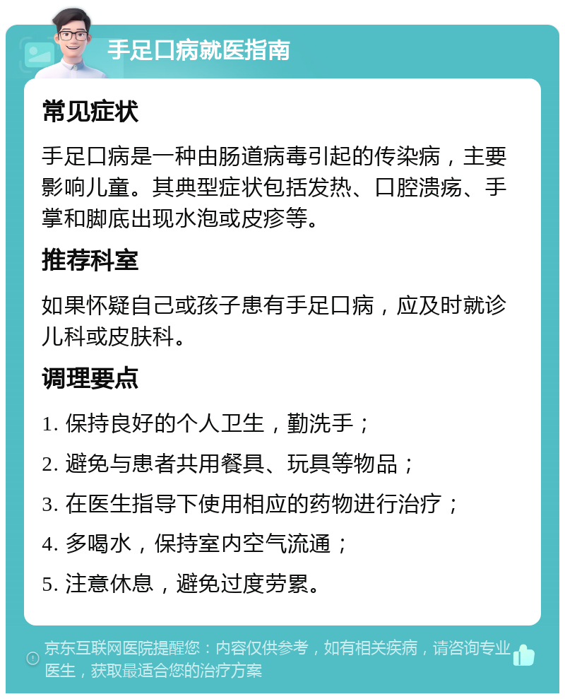 手足口病就医指南 常见症状 手足口病是一种由肠道病毒引起的传染病，主要影响儿童。其典型症状包括发热、口腔溃疡、手掌和脚底出现水泡或皮疹等。 推荐科室 如果怀疑自己或孩子患有手足口病，应及时就诊儿科或皮肤科。 调理要点 1. 保持良好的个人卫生，勤洗手； 2. 避免与患者共用餐具、玩具等物品； 3. 在医生指导下使用相应的药物进行治疗； 4. 多喝水，保持室内空气流通； 5. 注意休息，避免过度劳累。