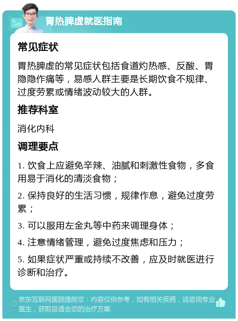 胃热脾虚就医指南 常见症状 胃热脾虚的常见症状包括食道灼热感、反酸、胃隐隐作痛等，易感人群主要是长期饮食不规律、过度劳累或情绪波动较大的人群。 推荐科室 消化内科 调理要点 1. 饮食上应避免辛辣、油腻和刺激性食物，多食用易于消化的清淡食物； 2. 保持良好的生活习惯，规律作息，避免过度劳累； 3. 可以服用左金丸等中药来调理身体； 4. 注意情绪管理，避免过度焦虑和压力； 5. 如果症状严重或持续不改善，应及时就医进行诊断和治疗。