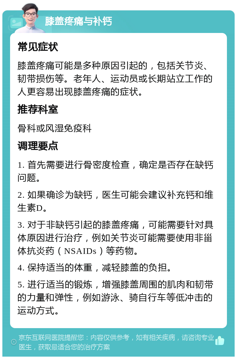 膝盖疼痛与补钙 常见症状 膝盖疼痛可能是多种原因引起的，包括关节炎、韧带损伤等。老年人、运动员或长期站立工作的人更容易出现膝盖疼痛的症状。 推荐科室 骨科或风湿免疫科 调理要点 1. 首先需要进行骨密度检查，确定是否存在缺钙问题。 2. 如果确诊为缺钙，医生可能会建议补充钙和维生素D。 3. 对于非缺钙引起的膝盖疼痛，可能需要针对具体原因进行治疗，例如关节炎可能需要使用非甾体抗炎药（NSAIDs）等药物。 4. 保持适当的体重，减轻膝盖的负担。 5. 进行适当的锻炼，增强膝盖周围的肌肉和韧带的力量和弹性，例如游泳、骑自行车等低冲击的运动方式。