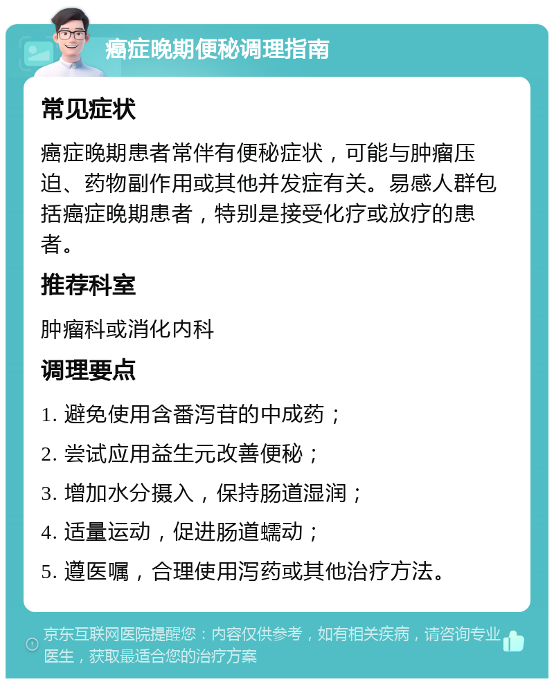 癌症晚期便秘调理指南 常见症状 癌症晚期患者常伴有便秘症状，可能与肿瘤压迫、药物副作用或其他并发症有关。易感人群包括癌症晚期患者，特别是接受化疗或放疗的患者。 推荐科室 肿瘤科或消化内科 调理要点 1. 避免使用含番泻苷的中成药； 2. 尝试应用益生元改善便秘； 3. 增加水分摄入，保持肠道湿润； 4. 适量运动，促进肠道蠕动； 5. 遵医嘱，合理使用泻药或其他治疗方法。