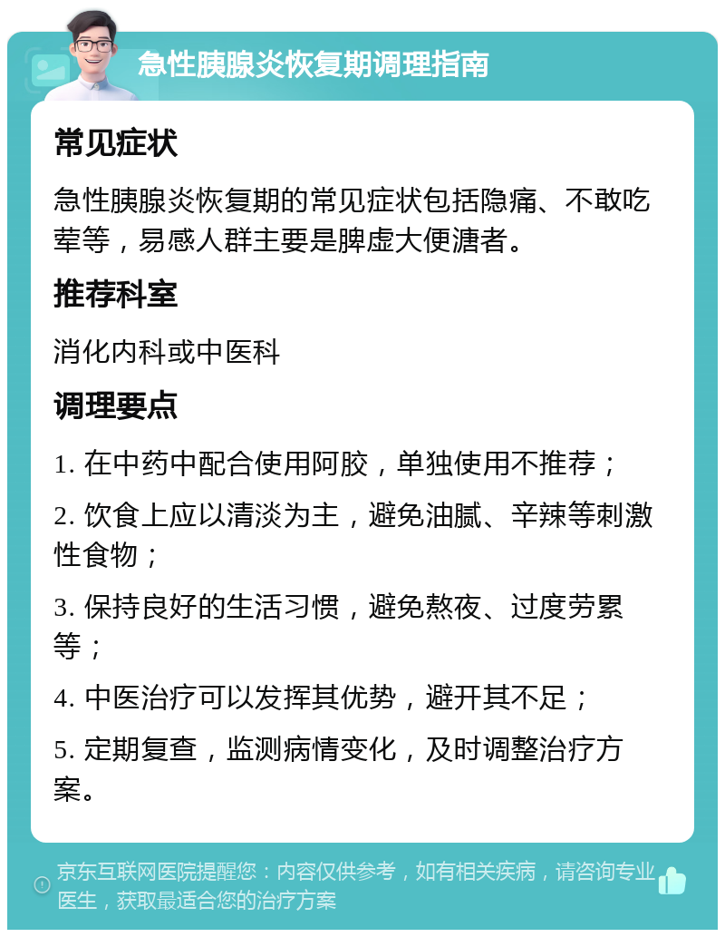 急性胰腺炎恢复期调理指南 常见症状 急性胰腺炎恢复期的常见症状包括隐痛、不敢吃荤等，易感人群主要是脾虚大便溏者。 推荐科室 消化内科或中医科 调理要点 1. 在中药中配合使用阿胶，单独使用不推荐； 2. 饮食上应以清淡为主，避免油腻、辛辣等刺激性食物； 3. 保持良好的生活习惯，避免熬夜、过度劳累等； 4. 中医治疗可以发挥其优势，避开其不足； 5. 定期复查，监测病情变化，及时调整治疗方案。