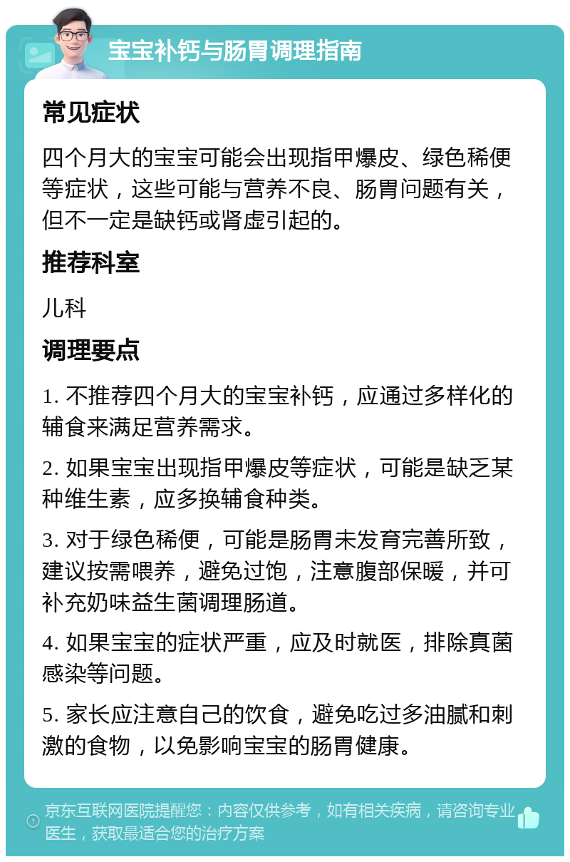 宝宝补钙与肠胃调理指南 常见症状 四个月大的宝宝可能会出现指甲爆皮、绿色稀便等症状，这些可能与营养不良、肠胃问题有关，但不一定是缺钙或肾虚引起的。 推荐科室 儿科 调理要点 1. 不推荐四个月大的宝宝补钙，应通过多样化的辅食来满足营养需求。 2. 如果宝宝出现指甲爆皮等症状，可能是缺乏某种维生素，应多换辅食种类。 3. 对于绿色稀便，可能是肠胃未发育完善所致，建议按需喂养，避免过饱，注意腹部保暖，并可补充奶味益生菌调理肠道。 4. 如果宝宝的症状严重，应及时就医，排除真菌感染等问题。 5. 家长应注意自己的饮食，避免吃过多油腻和刺激的食物，以免影响宝宝的肠胃健康。