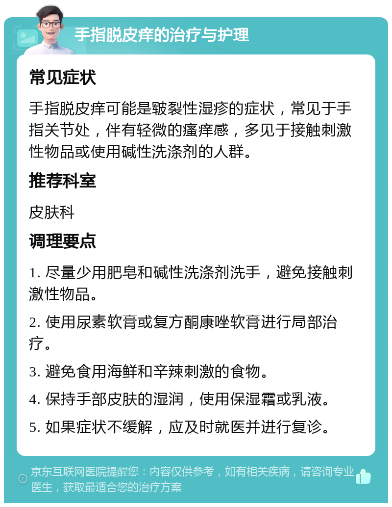 手指脱皮痒的治疗与护理 常见症状 手指脱皮痒可能是皲裂性湿疹的症状，常见于手指关节处，伴有轻微的瘙痒感，多见于接触刺激性物品或使用碱性洗涤剂的人群。 推荐科室 皮肤科 调理要点 1. 尽量少用肥皂和碱性洗涤剂洗手，避免接触刺激性物品。 2. 使用尿素软膏或复方酮康唑软膏进行局部治疗。 3. 避免食用海鲜和辛辣刺激的食物。 4. 保持手部皮肤的湿润，使用保湿霜或乳液。 5. 如果症状不缓解，应及时就医并进行复诊。