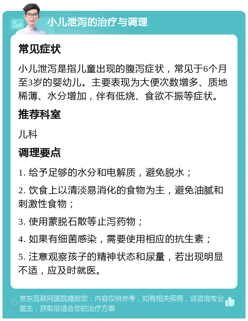 小儿泄泻的治疗与调理 常见症状 小儿泄泻是指儿童出现的腹泻症状，常见于6个月至3岁的婴幼儿。主要表现为大便次数增多、质地稀薄、水分增加，伴有低烧、食欲不振等症状。 推荐科室 儿科 调理要点 1. 给予足够的水分和电解质，避免脱水； 2. 饮食上以清淡易消化的食物为主，避免油腻和刺激性食物； 3. 使用蒙脱石散等止泻药物； 4. 如果有细菌感染，需要使用相应的抗生素； 5. 注意观察孩子的精神状态和尿量，若出现明显不适，应及时就医。