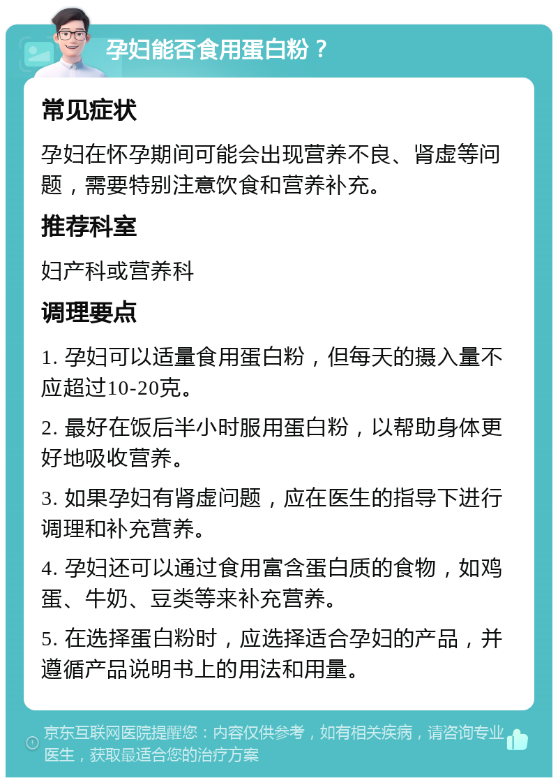 孕妇能否食用蛋白粉？ 常见症状 孕妇在怀孕期间可能会出现营养不良、肾虚等问题，需要特别注意饮食和营养补充。 推荐科室 妇产科或营养科 调理要点 1. 孕妇可以适量食用蛋白粉，但每天的摄入量不应超过10-20克。 2. 最好在饭后半小时服用蛋白粉，以帮助身体更好地吸收营养。 3. 如果孕妇有肾虚问题，应在医生的指导下进行调理和补充营养。 4. 孕妇还可以通过食用富含蛋白质的食物，如鸡蛋、牛奶、豆类等来补充营养。 5. 在选择蛋白粉时，应选择适合孕妇的产品，并遵循产品说明书上的用法和用量。