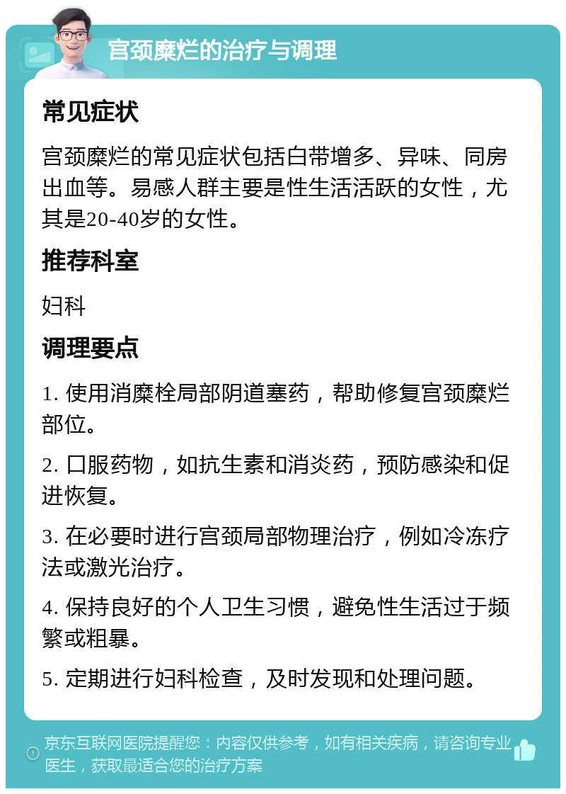 宫颈糜烂的治疗与调理 常见症状 宫颈糜烂的常见症状包括白带增多、异味、同房出血等。易感人群主要是性生活活跃的女性，尤其是20-40岁的女性。 推荐科室 妇科 调理要点 1. 使用消糜栓局部阴道塞药，帮助修复宫颈糜烂部位。 2. 口服药物，如抗生素和消炎药，预防感染和促进恢复。 3. 在必要时进行宫颈局部物理治疗，例如冷冻疗法或激光治疗。 4. 保持良好的个人卫生习惯，避免性生活过于频繁或粗暴。 5. 定期进行妇科检查，及时发现和处理问题。