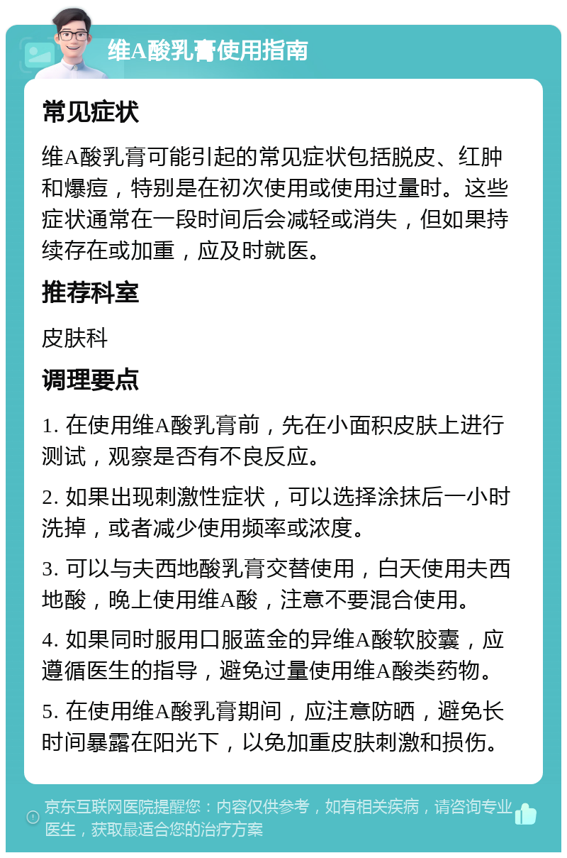 维A酸乳膏使用指南 常见症状 维A酸乳膏可能引起的常见症状包括脱皮、红肿和爆痘，特别是在初次使用或使用过量时。这些症状通常在一段时间后会减轻或消失，但如果持续存在或加重，应及时就医。 推荐科室 皮肤科 调理要点 1. 在使用维A酸乳膏前，先在小面积皮肤上进行测试，观察是否有不良反应。 2. 如果出现刺激性症状，可以选择涂抹后一小时洗掉，或者减少使用频率或浓度。 3. 可以与夫西地酸乳膏交替使用，白天使用夫西地酸，晚上使用维A酸，注意不要混合使用。 4. 如果同时服用口服蓝金的异维A酸软胶囊，应遵循医生的指导，避免过量使用维A酸类药物。 5. 在使用维A酸乳膏期间，应注意防晒，避免长时间暴露在阳光下，以免加重皮肤刺激和损伤。