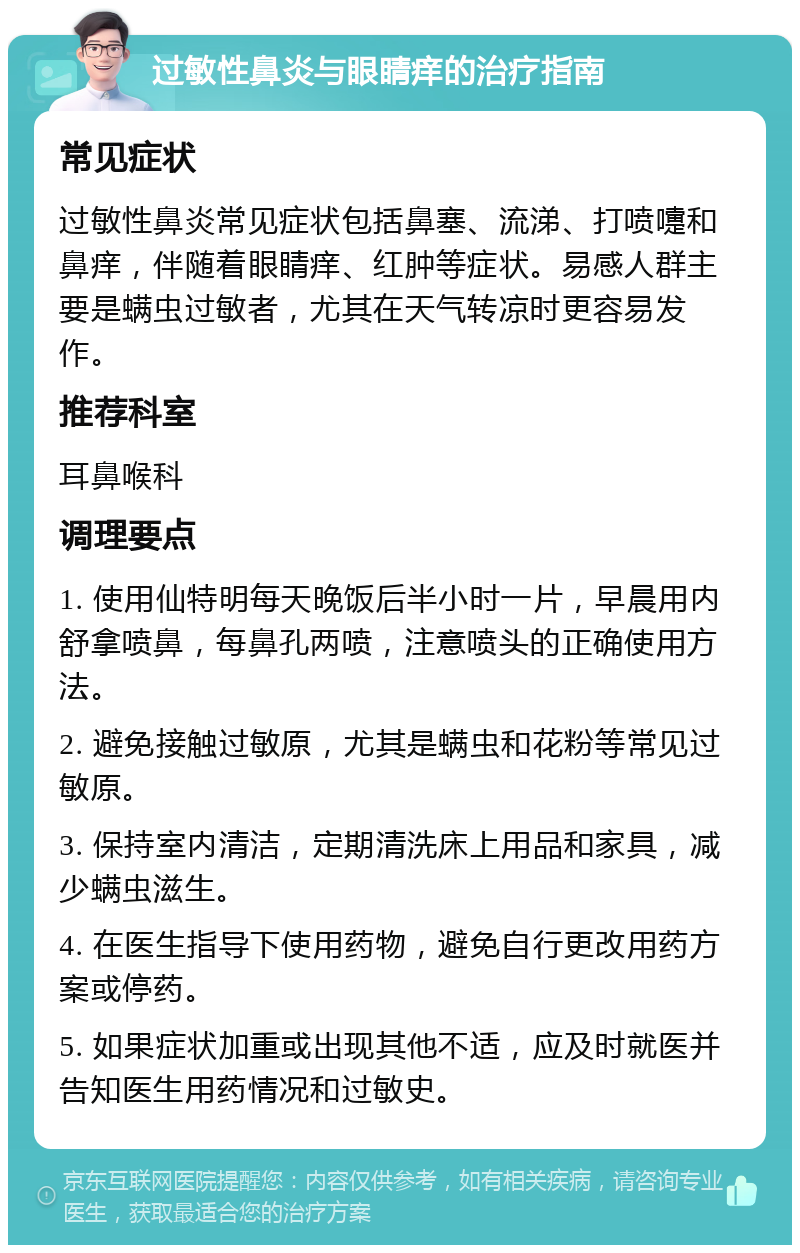 过敏性鼻炎与眼睛痒的治疗指南 常见症状 过敏性鼻炎常见症状包括鼻塞、流涕、打喷嚏和鼻痒，伴随着眼睛痒、红肿等症状。易感人群主要是螨虫过敏者，尤其在天气转凉时更容易发作。 推荐科室 耳鼻喉科 调理要点 1. 使用仙特明每天晚饭后半小时一片，早晨用内舒拿喷鼻，每鼻孔两喷，注意喷头的正确使用方法。 2. 避免接触过敏原，尤其是螨虫和花粉等常见过敏原。 3. 保持室内清洁，定期清洗床上用品和家具，减少螨虫滋生。 4. 在医生指导下使用药物，避免自行更改用药方案或停药。 5. 如果症状加重或出现其他不适，应及时就医并告知医生用药情况和过敏史。