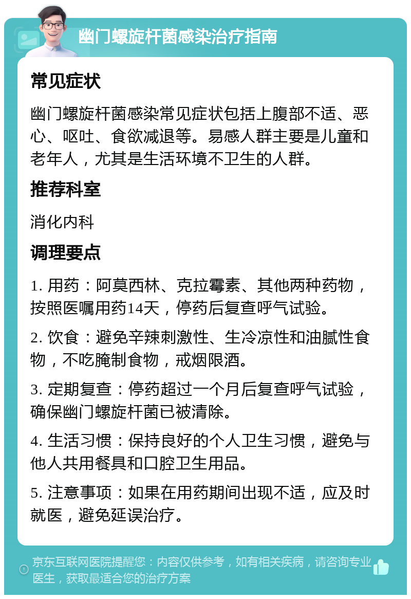 幽门螺旋杆菌感染治疗指南 常见症状 幽门螺旋杆菌感染常见症状包括上腹部不适、恶心、呕吐、食欲减退等。易感人群主要是儿童和老年人，尤其是生活环境不卫生的人群。 推荐科室 消化内科 调理要点 1. 用药：阿莫西林、克拉霉素、其他两种药物，按照医嘱用药14天，停药后复查呼气试验。 2. 饮食：避免辛辣刺激性、生冷凉性和油腻性食物，不吃腌制食物，戒烟限酒。 3. 定期复查：停药超过一个月后复查呼气试验，确保幽门螺旋杆菌已被清除。 4. 生活习惯：保持良好的个人卫生习惯，避免与他人共用餐具和口腔卫生用品。 5. 注意事项：如果在用药期间出现不适，应及时就医，避免延误治疗。