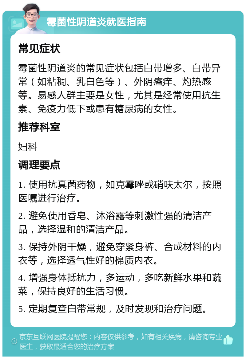 霉菌性阴道炎就医指南 常见症状 霉菌性阴道炎的常见症状包括白带增多、白带异常（如粘稠、乳白色等）、外阴瘙痒、灼热感等。易感人群主要是女性，尤其是经常使用抗生素、免疫力低下或患有糖尿病的女性。 推荐科室 妇科 调理要点 1. 使用抗真菌药物，如克霉唑或硝呋太尔，按照医嘱进行治疗。 2. 避免使用香皂、沐浴露等刺激性强的清洁产品，选择温和的清洁产品。 3. 保持外阴干燥，避免穿紧身裤、合成材料的内衣等，选择透气性好的棉质内衣。 4. 增强身体抵抗力，多运动，多吃新鲜水果和蔬菜，保持良好的生活习惯。 5. 定期复查白带常规，及时发现和治疗问题。