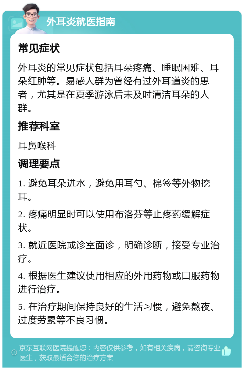 外耳炎就医指南 常见症状 外耳炎的常见症状包括耳朵疼痛、睡眠困难、耳朵红肿等。易感人群为曾经有过外耳道炎的患者，尤其是在夏季游泳后未及时清洁耳朵的人群。 推荐科室 耳鼻喉科 调理要点 1. 避免耳朵进水，避免用耳勺、棉签等外物挖耳。 2. 疼痛明显时可以使用布洛芬等止疼药缓解症状。 3. 就近医院或诊室面诊，明确诊断，接受专业治疗。 4. 根据医生建议使用相应的外用药物或口服药物进行治疗。 5. 在治疗期间保持良好的生活习惯，避免熬夜、过度劳累等不良习惯。