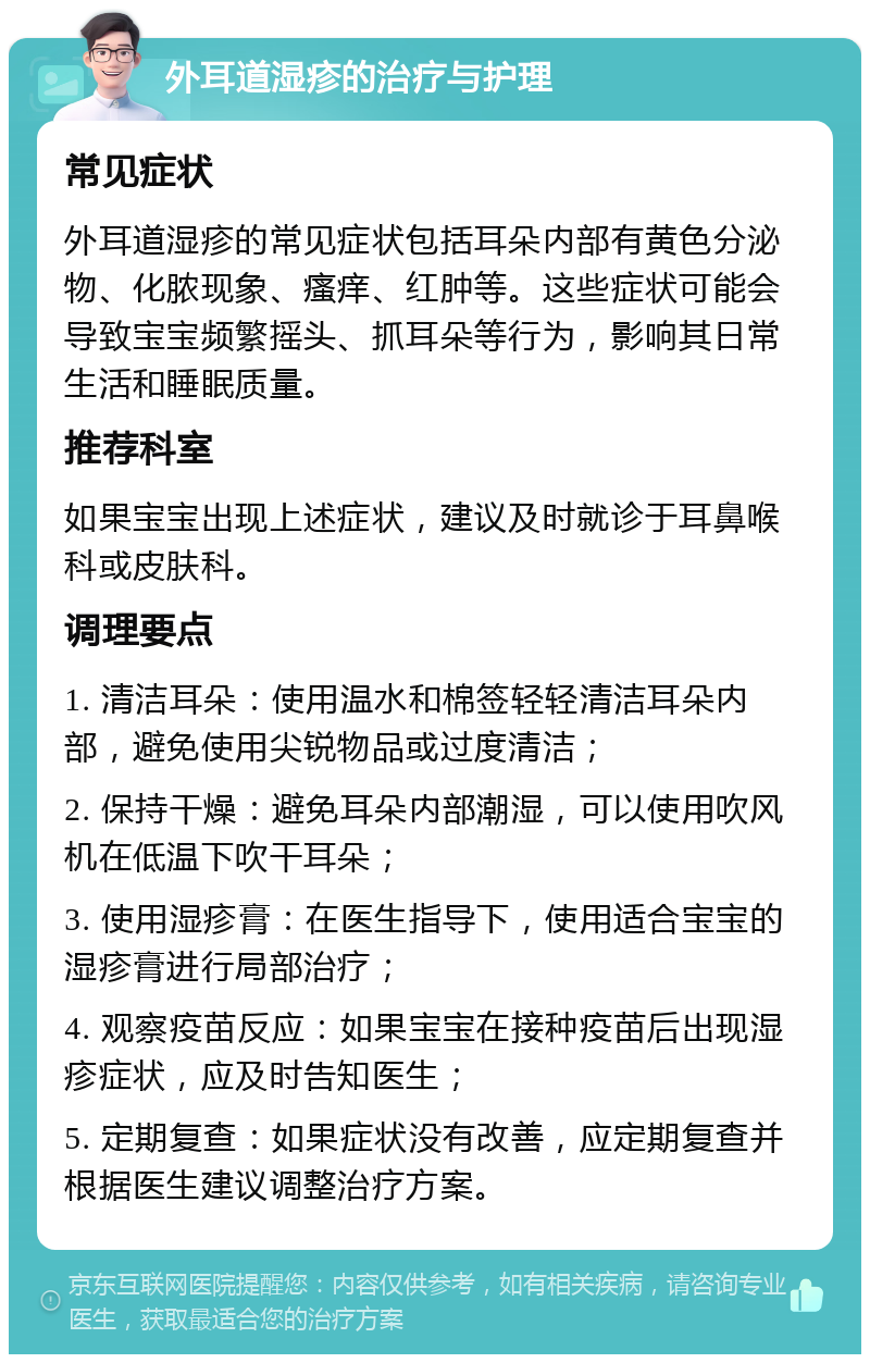 外耳道湿疹的治疗与护理 常见症状 外耳道湿疹的常见症状包括耳朵内部有黄色分泌物、化脓现象、瘙痒、红肿等。这些症状可能会导致宝宝频繁摇头、抓耳朵等行为，影响其日常生活和睡眠质量。 推荐科室 如果宝宝出现上述症状，建议及时就诊于耳鼻喉科或皮肤科。 调理要点 1. 清洁耳朵：使用温水和棉签轻轻清洁耳朵内部，避免使用尖锐物品或过度清洁； 2. 保持干燥：避免耳朵内部潮湿，可以使用吹风机在低温下吹干耳朵； 3. 使用湿疹膏：在医生指导下，使用适合宝宝的湿疹膏进行局部治疗； 4. 观察疫苗反应：如果宝宝在接种疫苗后出现湿疹症状，应及时告知医生； 5. 定期复查：如果症状没有改善，应定期复查并根据医生建议调整治疗方案。