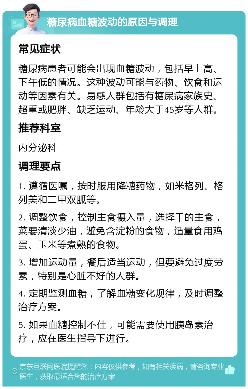 糖尿病血糖波动的原因与调理 常见症状 糖尿病患者可能会出现血糖波动，包括早上高、下午低的情况。这种波动可能与药物、饮食和运动等因素有关。易感人群包括有糖尿病家族史、超重或肥胖、缺乏运动、年龄大于45岁等人群。 推荐科室 内分泌科 调理要点 1. 遵循医嘱，按时服用降糖药物，如米格列、格列美和二甲双胍等。 2. 调整饮食，控制主食摄入量，选择干的主食，菜要清淡少油，避免含淀粉的食物，适量食用鸡蛋、玉米等煮熟的食物。 3. 增加运动量，餐后适当运动，但要避免过度劳累，特别是心脏不好的人群。 4. 定期监测血糖，了解血糖变化规律，及时调整治疗方案。 5. 如果血糖控制不佳，可能需要使用胰岛素治疗，应在医生指导下进行。