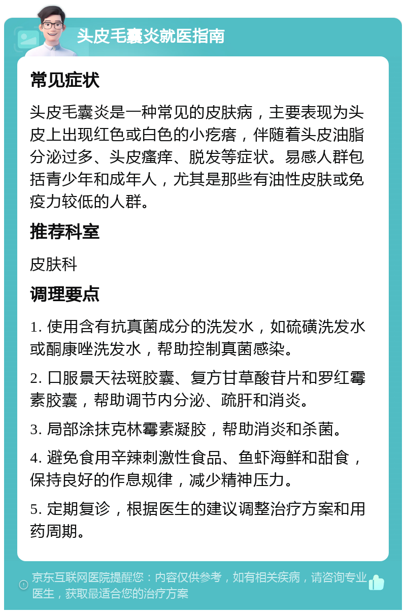 头皮毛囊炎就医指南 常见症状 头皮毛囊炎是一种常见的皮肤病，主要表现为头皮上出现红色或白色的小疙瘩，伴随着头皮油脂分泌过多、头皮瘙痒、脱发等症状。易感人群包括青少年和成年人，尤其是那些有油性皮肤或免疫力较低的人群。 推荐科室 皮肤科 调理要点 1. 使用含有抗真菌成分的洗发水，如硫磺洗发水或酮康唑洗发水，帮助控制真菌感染。 2. 口服景天祛斑胶囊、复方甘草酸苷片和罗红霉素胶囊，帮助调节内分泌、疏肝和消炎。 3. 局部涂抹克林霉素凝胶，帮助消炎和杀菌。 4. 避免食用辛辣刺激性食品、鱼虾海鲜和甜食，保持良好的作息规律，减少精神压力。 5. 定期复诊，根据医生的建议调整治疗方案和用药周期。