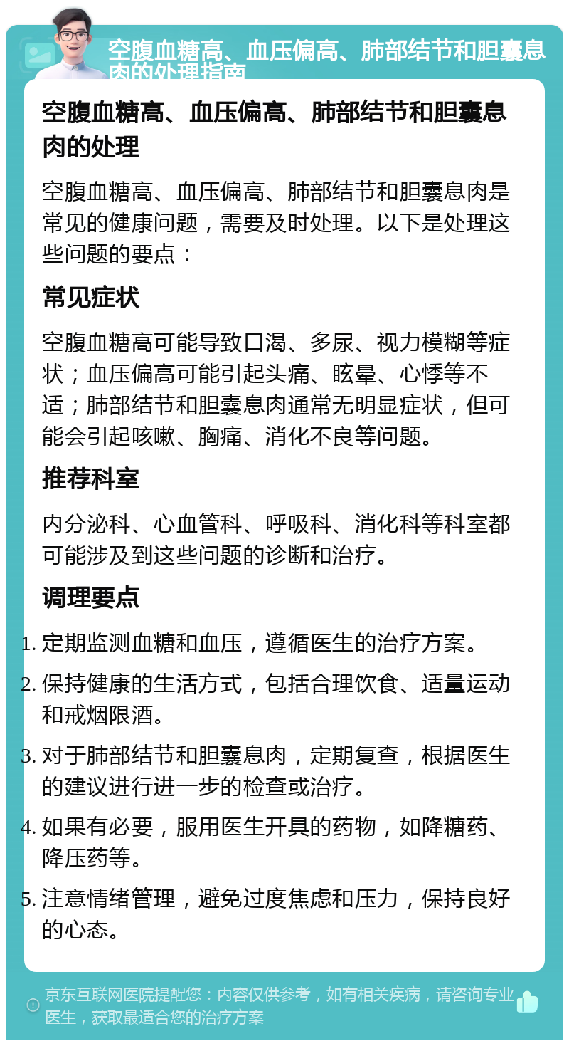 空腹血糖高、血压偏高、肺部结节和胆囊息肉的处理指南 空腹血糖高、血压偏高、肺部结节和胆囊息肉的处理 空腹血糖高、血压偏高、肺部结节和胆囊息肉是常见的健康问题，需要及时处理。以下是处理这些问题的要点： 常见症状 空腹血糖高可能导致口渴、多尿、视力模糊等症状；血压偏高可能引起头痛、眩晕、心悸等不适；肺部结节和胆囊息肉通常无明显症状，但可能会引起咳嗽、胸痛、消化不良等问题。 推荐科室 内分泌科、心血管科、呼吸科、消化科等科室都可能涉及到这些问题的诊断和治疗。 调理要点 定期监测血糖和血压，遵循医生的治疗方案。 保持健康的生活方式，包括合理饮食、适量运动和戒烟限酒。 对于肺部结节和胆囊息肉，定期复查，根据医生的建议进行进一步的检查或治疗。 如果有必要，服用医生开具的药物，如降糖药、降压药等。 注意情绪管理，避免过度焦虑和压力，保持良好的心态。