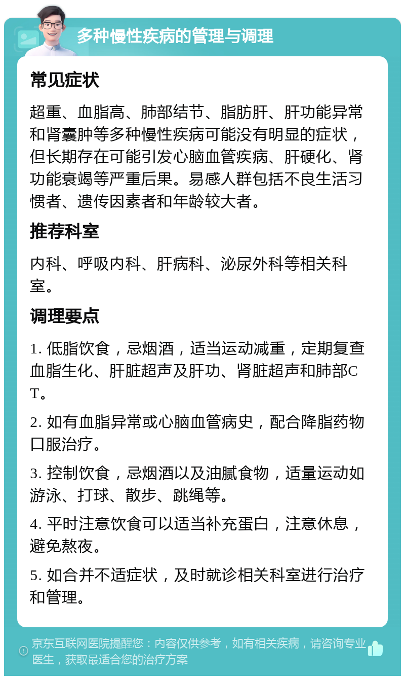 多种慢性疾病的管理与调理 常见症状 超重、血脂高、肺部结节、脂肪肝、肝功能异常和肾囊肿等多种慢性疾病可能没有明显的症状，但长期存在可能引发心脑血管疾病、肝硬化、肾功能衰竭等严重后果。易感人群包括不良生活习惯者、遗传因素者和年龄较大者。 推荐科室 内科、呼吸内科、肝病科、泌尿外科等相关科室。 调理要点 1. 低脂饮食，忌烟酒，适当运动减重，定期复查血脂生化、肝脏超声及肝功、肾脏超声和肺部CT。 2. 如有血脂异常或心脑血管病史，配合降脂药物口服治疗。 3. 控制饮食，忌烟酒以及油腻食物，适量运动如游泳、打球、散步、跳绳等。 4. 平时注意饮食可以适当补充蛋白，注意休息，避免熬夜。 5. 如合并不适症状，及时就诊相关科室进行治疗和管理。