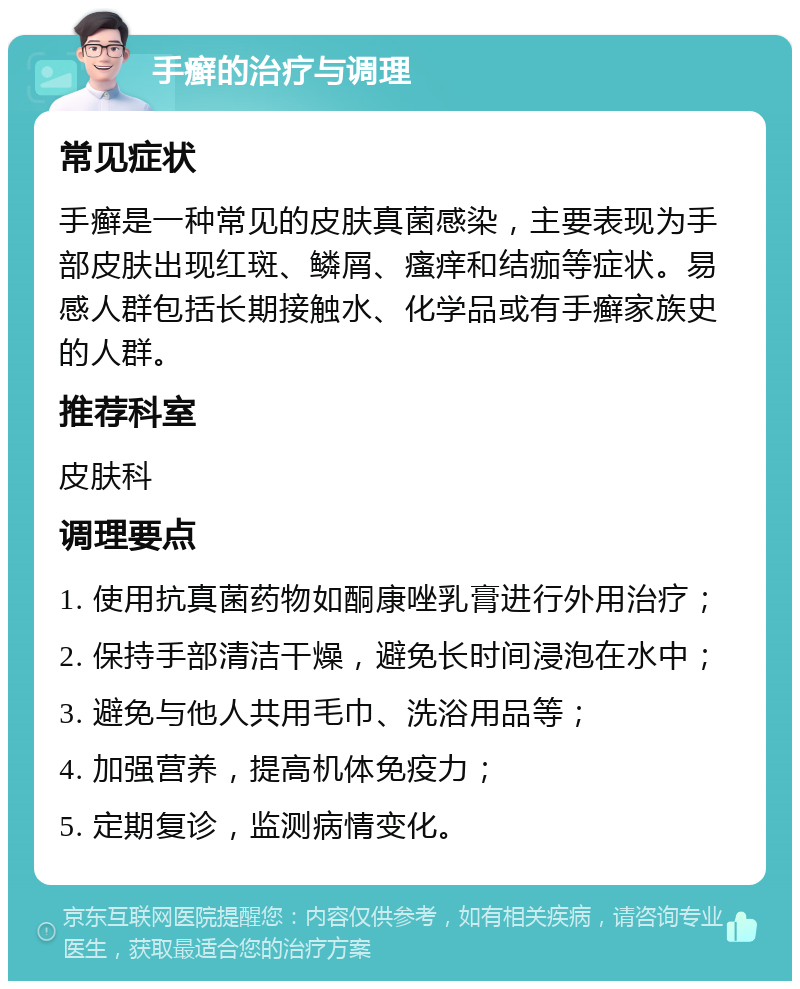 手癣的治疗与调理 常见症状 手癣是一种常见的皮肤真菌感染，主要表现为手部皮肤出现红斑、鳞屑、瘙痒和结痂等症状。易感人群包括长期接触水、化学品或有手癣家族史的人群。 推荐科室 皮肤科 调理要点 1. 使用抗真菌药物如酮康唑乳膏进行外用治疗； 2. 保持手部清洁干燥，避免长时间浸泡在水中； 3. 避免与他人共用毛巾、洗浴用品等； 4. 加强营养，提高机体免疫力； 5. 定期复诊，监测病情变化。