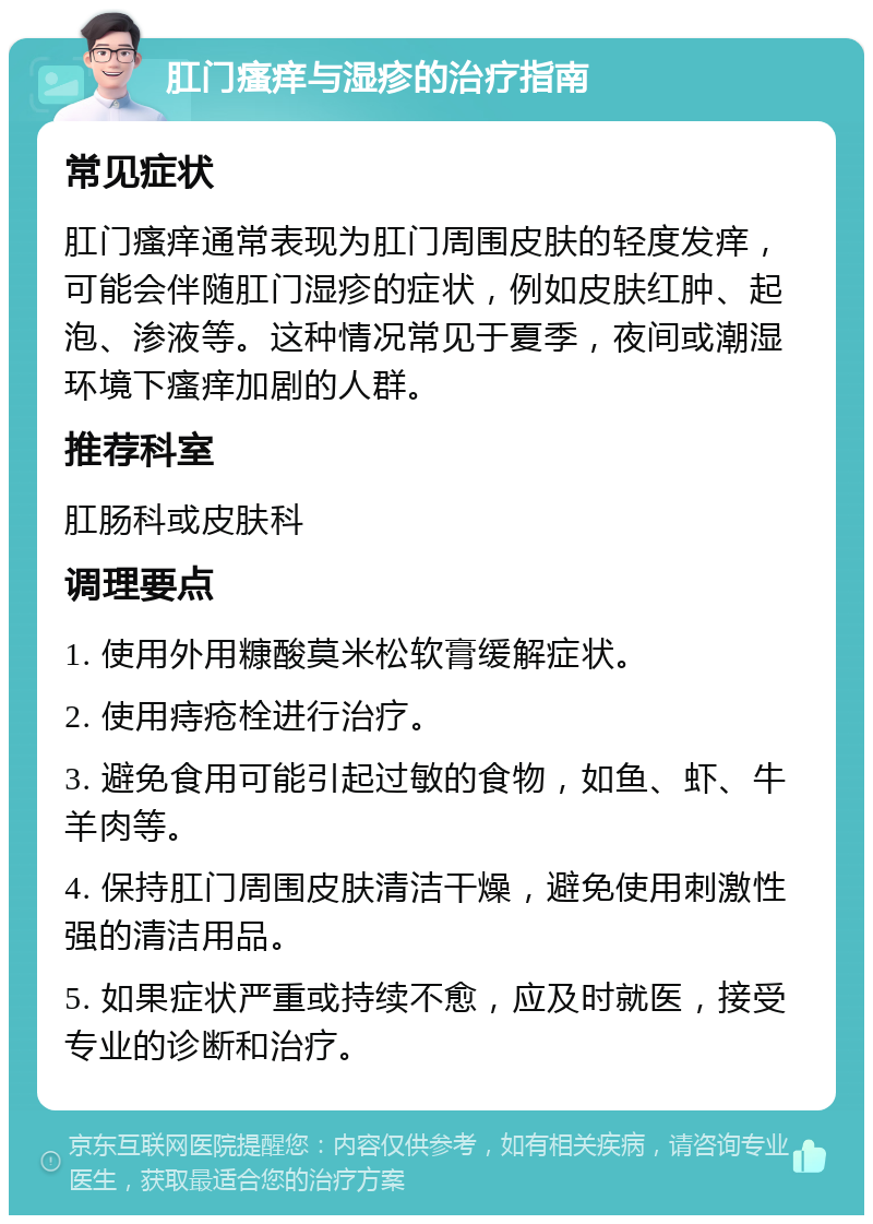 肛门瘙痒与湿疹的治疗指南 常见症状 肛门瘙痒通常表现为肛门周围皮肤的轻度发痒，可能会伴随肛门湿疹的症状，例如皮肤红肿、起泡、渗液等。这种情况常见于夏季，夜间或潮湿环境下瘙痒加剧的人群。 推荐科室 肛肠科或皮肤科 调理要点 1. 使用外用糠酸莫米松软膏缓解症状。 2. 使用痔疮栓进行治疗。 3. 避免食用可能引起过敏的食物，如鱼、虾、牛羊肉等。 4. 保持肛门周围皮肤清洁干燥，避免使用刺激性强的清洁用品。 5. 如果症状严重或持续不愈，应及时就医，接受专业的诊断和治疗。