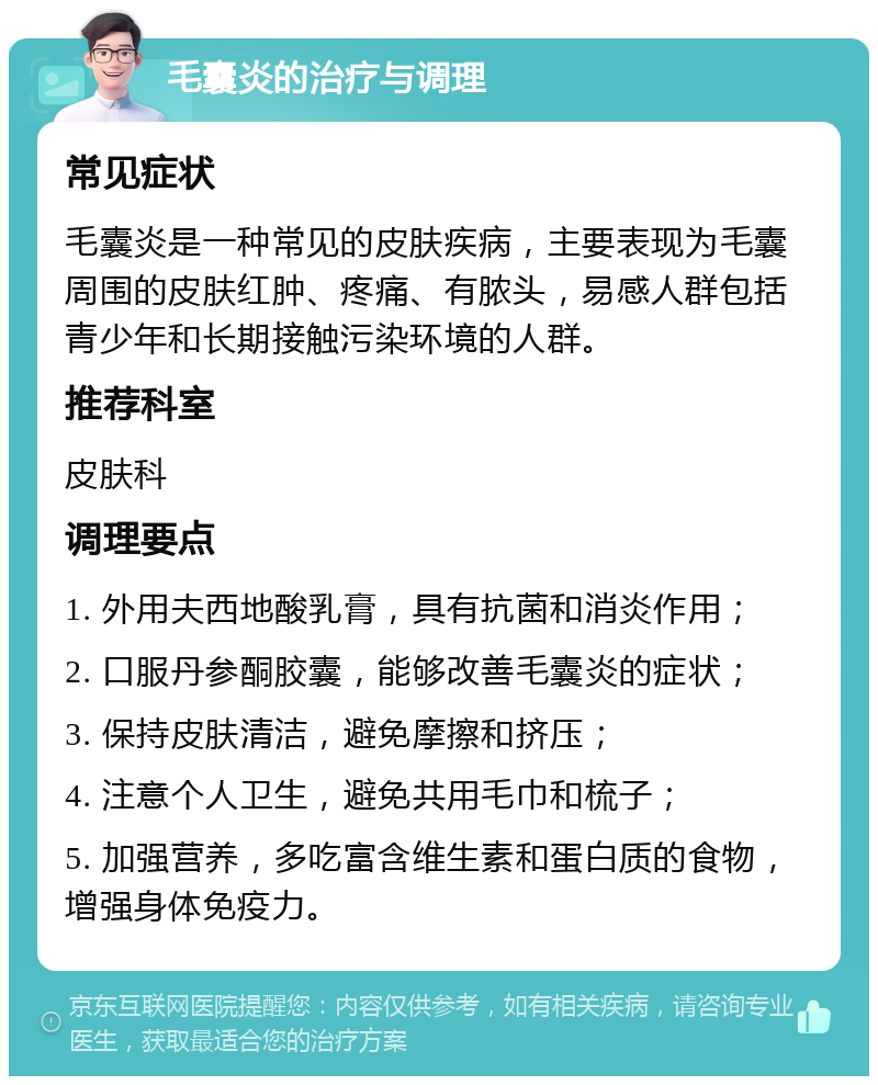 毛囊炎的治疗与调理 常见症状 毛囊炎是一种常见的皮肤疾病，主要表现为毛囊周围的皮肤红肿、疼痛、有脓头，易感人群包括青少年和长期接触污染环境的人群。 推荐科室 皮肤科 调理要点 1. 外用夫西地酸乳膏，具有抗菌和消炎作用； 2. 口服丹参酮胶囊，能够改善毛囊炎的症状； 3. 保持皮肤清洁，避免摩擦和挤压； 4. 注意个人卫生，避免共用毛巾和梳子； 5. 加强营养，多吃富含维生素和蛋白质的食物，增强身体免疫力。