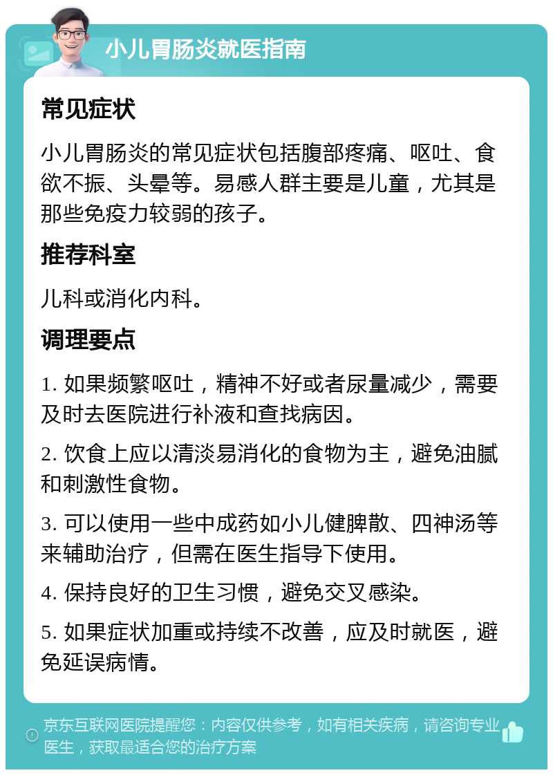 小儿胃肠炎就医指南 常见症状 小儿胃肠炎的常见症状包括腹部疼痛、呕吐、食欲不振、头晕等。易感人群主要是儿童，尤其是那些免疫力较弱的孩子。 推荐科室 儿科或消化内科。 调理要点 1. 如果频繁呕吐，精神不好或者尿量减少，需要及时去医院进行补液和查找病因。 2. 饮食上应以清淡易消化的食物为主，避免油腻和刺激性食物。 3. 可以使用一些中成药如小儿健脾散、四神汤等来辅助治疗，但需在医生指导下使用。 4. 保持良好的卫生习惯，避免交叉感染。 5. 如果症状加重或持续不改善，应及时就医，避免延误病情。