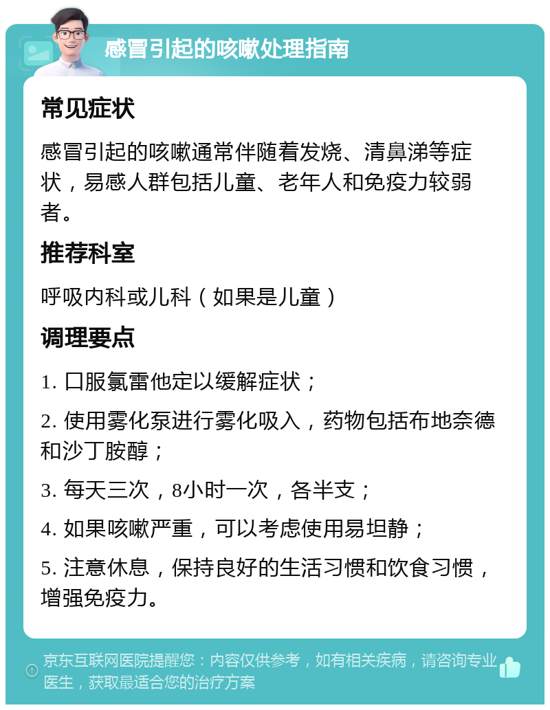 感冒引起的咳嗽处理指南 常见症状 感冒引起的咳嗽通常伴随着发烧、清鼻涕等症状，易感人群包括儿童、老年人和免疫力较弱者。 推荐科室 呼吸内科或儿科（如果是儿童） 调理要点 1. 口服氯雷他定以缓解症状； 2. 使用雾化泵进行雾化吸入，药物包括布地奈德和沙丁胺醇； 3. 每天三次，8小时一次，各半支； 4. 如果咳嗽严重，可以考虑使用易坦静； 5. 注意休息，保持良好的生活习惯和饮食习惯，增强免疫力。