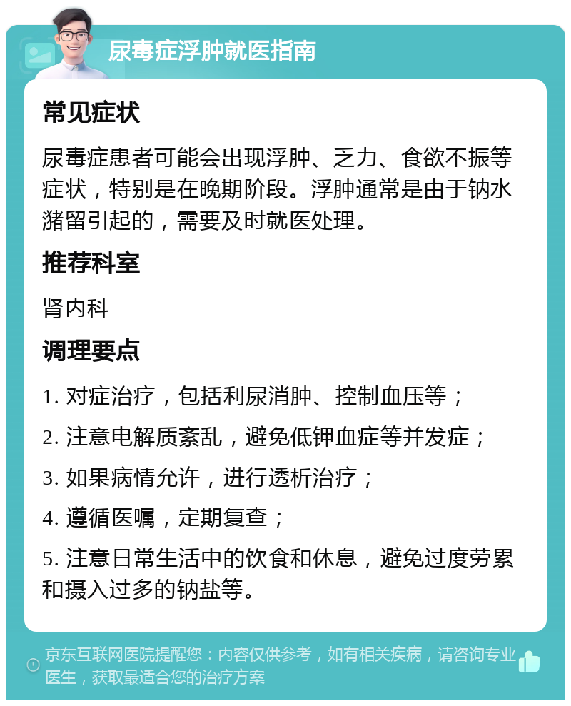 尿毒症浮肿就医指南 常见症状 尿毒症患者可能会出现浮肿、乏力、食欲不振等症状，特别是在晚期阶段。浮肿通常是由于钠水潴留引起的，需要及时就医处理。 推荐科室 肾内科 调理要点 1. 对症治疗，包括利尿消肿、控制血压等； 2. 注意电解质紊乱，避免低钾血症等并发症； 3. 如果病情允许，进行透析治疗； 4. 遵循医嘱，定期复查； 5. 注意日常生活中的饮食和休息，避免过度劳累和摄入过多的钠盐等。