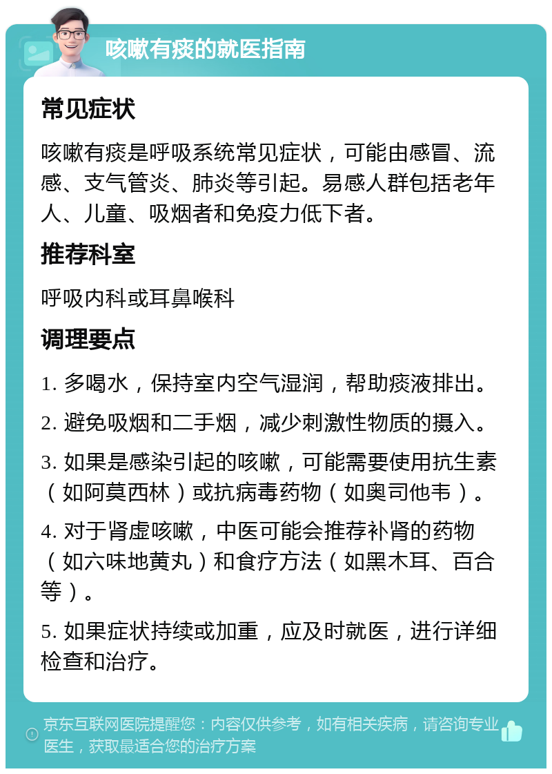 咳嗽有痰的就医指南 常见症状 咳嗽有痰是呼吸系统常见症状，可能由感冒、流感、支气管炎、肺炎等引起。易感人群包括老年人、儿童、吸烟者和免疫力低下者。 推荐科室 呼吸内科或耳鼻喉科 调理要点 1. 多喝水，保持室内空气湿润，帮助痰液排出。 2. 避免吸烟和二手烟，减少刺激性物质的摄入。 3. 如果是感染引起的咳嗽，可能需要使用抗生素（如阿莫西林）或抗病毒药物（如奥司他韦）。 4. 对于肾虚咳嗽，中医可能会推荐补肾的药物（如六味地黄丸）和食疗方法（如黑木耳、百合等）。 5. 如果症状持续或加重，应及时就医，进行详细检查和治疗。