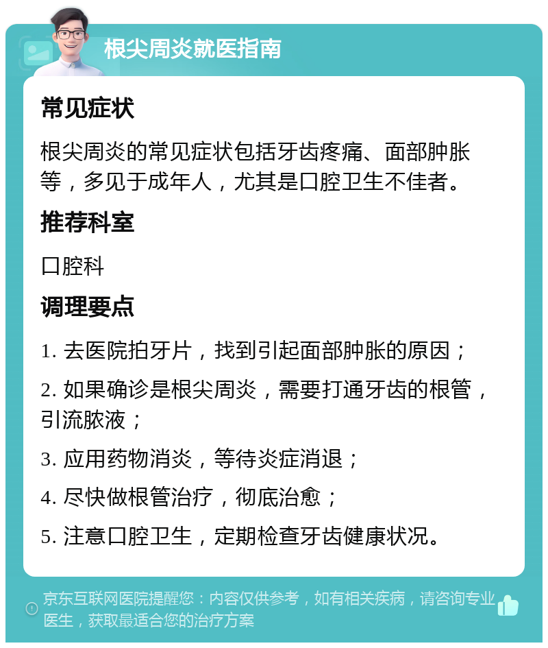 根尖周炎就医指南 常见症状 根尖周炎的常见症状包括牙齿疼痛、面部肿胀等，多见于成年人，尤其是口腔卫生不佳者。 推荐科室 口腔科 调理要点 1. 去医院拍牙片，找到引起面部肿胀的原因； 2. 如果确诊是根尖周炎，需要打通牙齿的根管，引流脓液； 3. 应用药物消炎，等待炎症消退； 4. 尽快做根管治疗，彻底治愈； 5. 注意口腔卫生，定期检查牙齿健康状况。