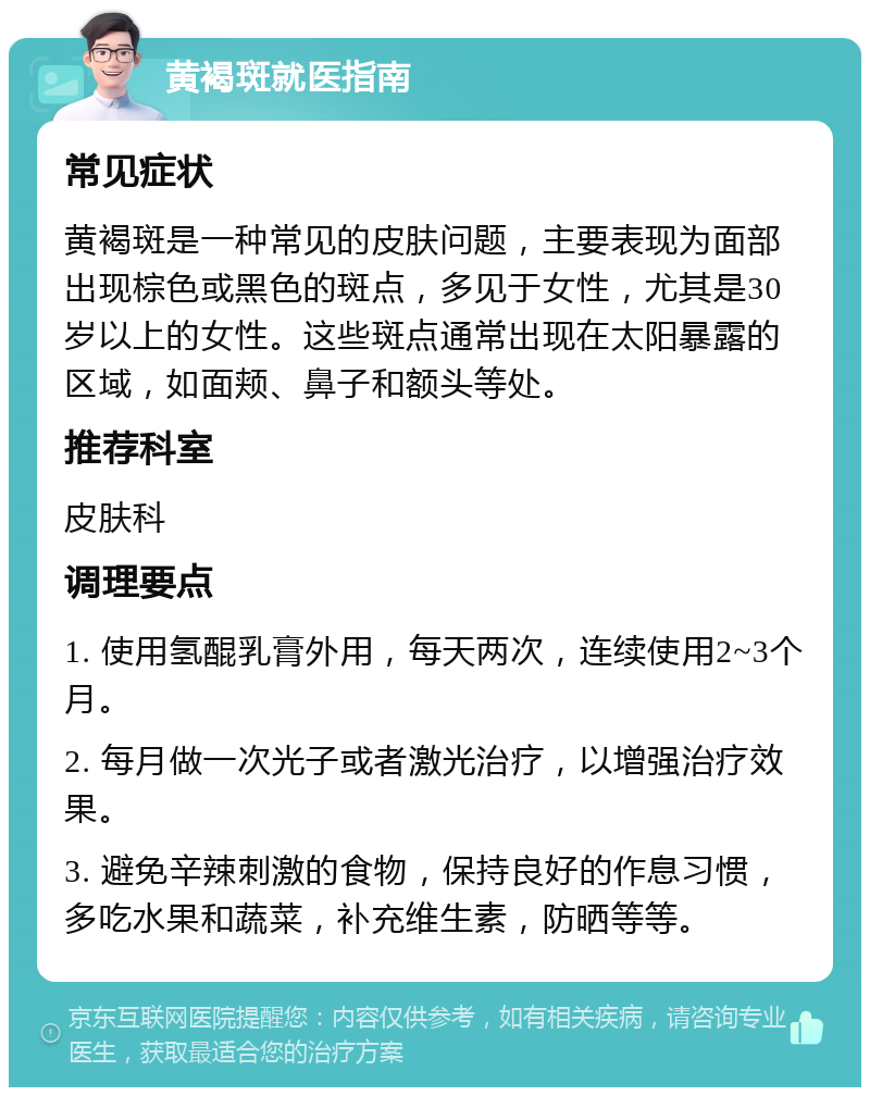 黄褐斑就医指南 常见症状 黄褐斑是一种常见的皮肤问题，主要表现为面部出现棕色或黑色的斑点，多见于女性，尤其是30岁以上的女性。这些斑点通常出现在太阳暴露的区域，如面颊、鼻子和额头等处。 推荐科室 皮肤科 调理要点 1. 使用氢醌乳膏外用，每天两次，连续使用2~3个月。 2. 每月做一次光子或者激光治疗，以增强治疗效果。 3. 避免辛辣刺激的食物，保持良好的作息习惯，多吃水果和蔬菜，补充维生素，防晒等等。