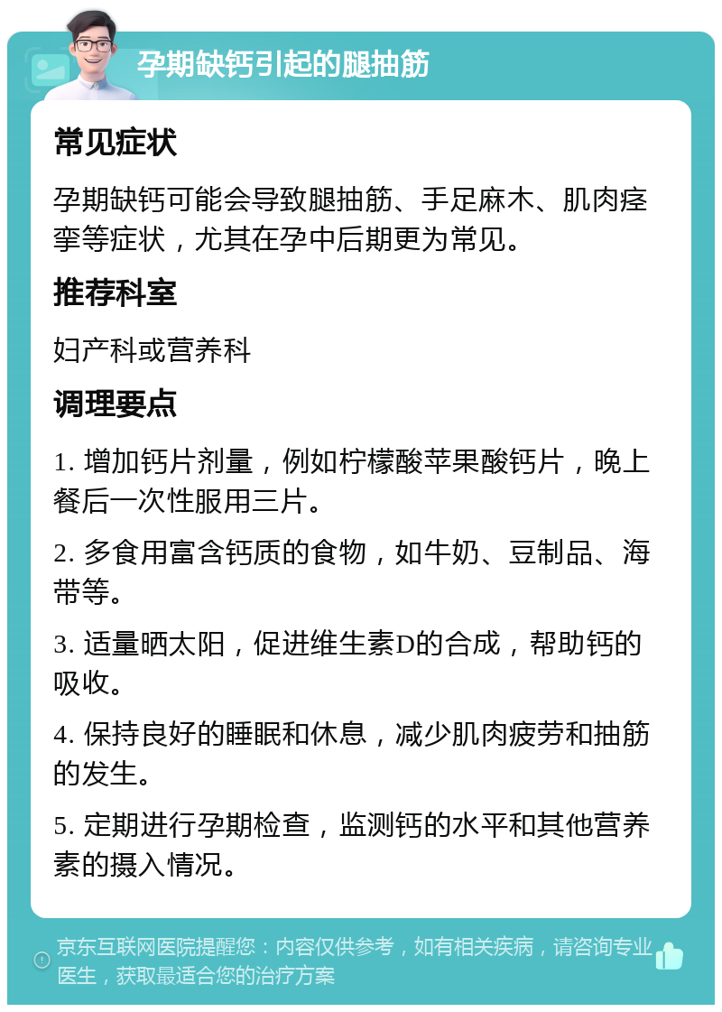 孕期缺钙引起的腿抽筋 常见症状 孕期缺钙可能会导致腿抽筋、手足麻木、肌肉痉挛等症状，尤其在孕中后期更为常见。 推荐科室 妇产科或营养科 调理要点 1. 增加钙片剂量，例如柠檬酸苹果酸钙片，晚上餐后一次性服用三片。 2. 多食用富含钙质的食物，如牛奶、豆制品、海带等。 3. 适量晒太阳，促进维生素D的合成，帮助钙的吸收。 4. 保持良好的睡眠和休息，减少肌肉疲劳和抽筋的发生。 5. 定期进行孕期检查，监测钙的水平和其他营养素的摄入情况。