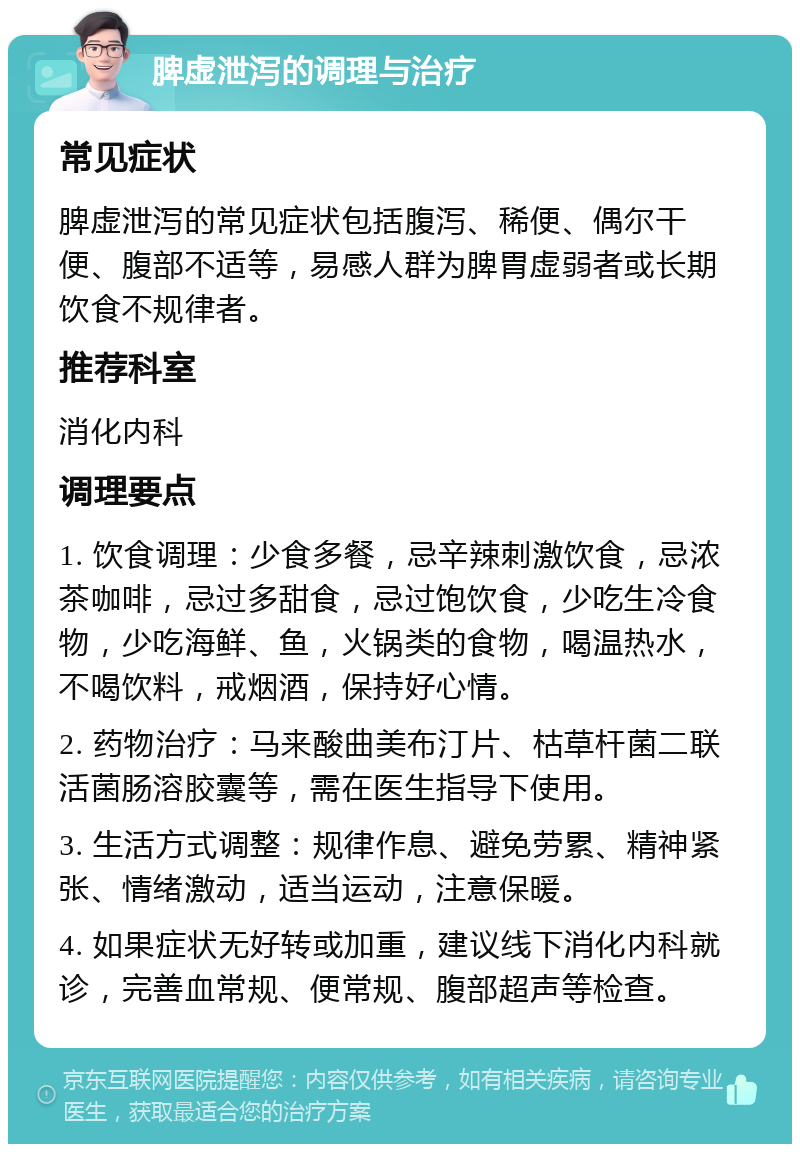 脾虚泄泻的调理与治疗 常见症状 脾虚泄泻的常见症状包括腹泻、稀便、偶尔干便、腹部不适等，易感人群为脾胃虚弱者或长期饮食不规律者。 推荐科室 消化内科 调理要点 1. 饮食调理：少食多餐，忌辛辣刺激饮食，忌浓茶咖啡，忌过多甜食，忌过饱饮食，少吃生冷食物，少吃海鲜、鱼，火锅类的食物，喝温热水，不喝饮料，戒烟酒，保持好心情。 2. 药物治疗：马来酸曲美布汀片、枯草杆菌二联活菌肠溶胶囊等，需在医生指导下使用。 3. 生活方式调整：规律作息、避免劳累、精神紧张、情绪激动，适当运动，注意保暖。 4. 如果症状无好转或加重，建议线下消化内科就诊，完善血常规、便常规、腹部超声等检查。