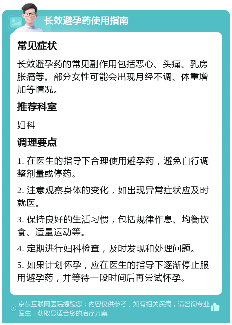 长效避孕药使用指南 常见症状 长效避孕药的常见副作用包括恶心、头痛、乳房胀痛等。部分女性可能会出现月经不调、体重增加等情况。 推荐科室 妇科 调理要点 1. 在医生的指导下合理使用避孕药，避免自行调整剂量或停药。 2. 注意观察身体的变化，如出现异常症状应及时就医。 3. 保持良好的生活习惯，包括规律作息、均衡饮食、适量运动等。 4. 定期进行妇科检查，及时发现和处理问题。 5. 如果计划怀孕，应在医生的指导下逐渐停止服用避孕药，并等待一段时间后再尝试怀孕。