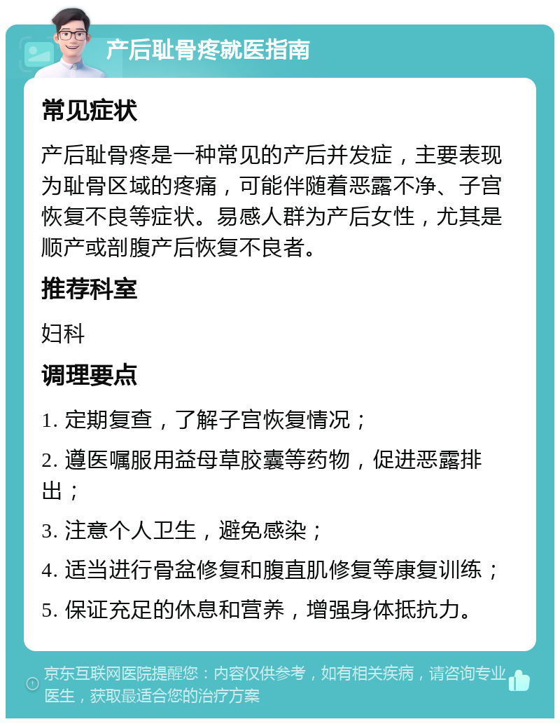 产后耻骨疼就医指南 常见症状 产后耻骨疼是一种常见的产后并发症，主要表现为耻骨区域的疼痛，可能伴随着恶露不净、子宫恢复不良等症状。易感人群为产后女性，尤其是顺产或剖腹产后恢复不良者。 推荐科室 妇科 调理要点 1. 定期复查，了解子宫恢复情况； 2. 遵医嘱服用益母草胶囊等药物，促进恶露排出； 3. 注意个人卫生，避免感染； 4. 适当进行骨盆修复和腹直肌修复等康复训练； 5. 保证充足的休息和营养，增强身体抵抗力。