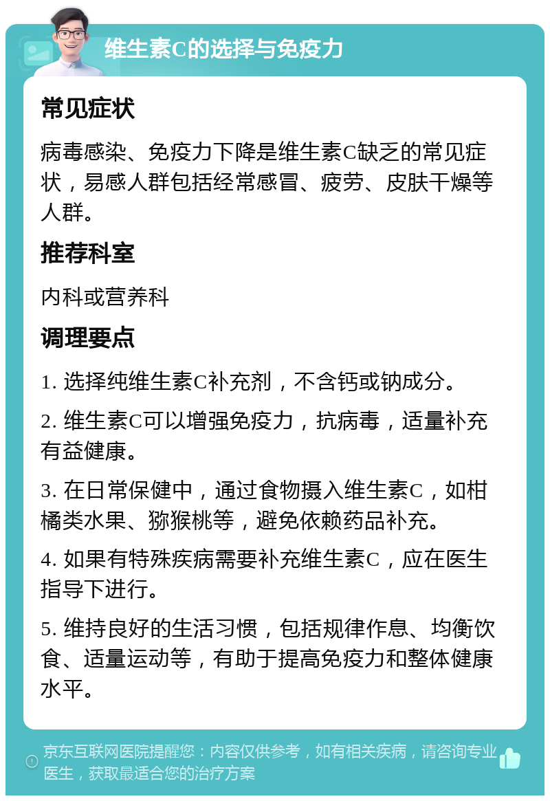 维生素C的选择与免疫力 常见症状 病毒感染、免疫力下降是维生素C缺乏的常见症状，易感人群包括经常感冒、疲劳、皮肤干燥等人群。 推荐科室 内科或营养科 调理要点 1. 选择纯维生素C补充剂，不含钙或钠成分。 2. 维生素C可以增强免疫力，抗病毒，适量补充有益健康。 3. 在日常保健中，通过食物摄入维生素C，如柑橘类水果、猕猴桃等，避免依赖药品补充。 4. 如果有特殊疾病需要补充维生素C，应在医生指导下进行。 5. 维持良好的生活习惯，包括规律作息、均衡饮食、适量运动等，有助于提高免疫力和整体健康水平。