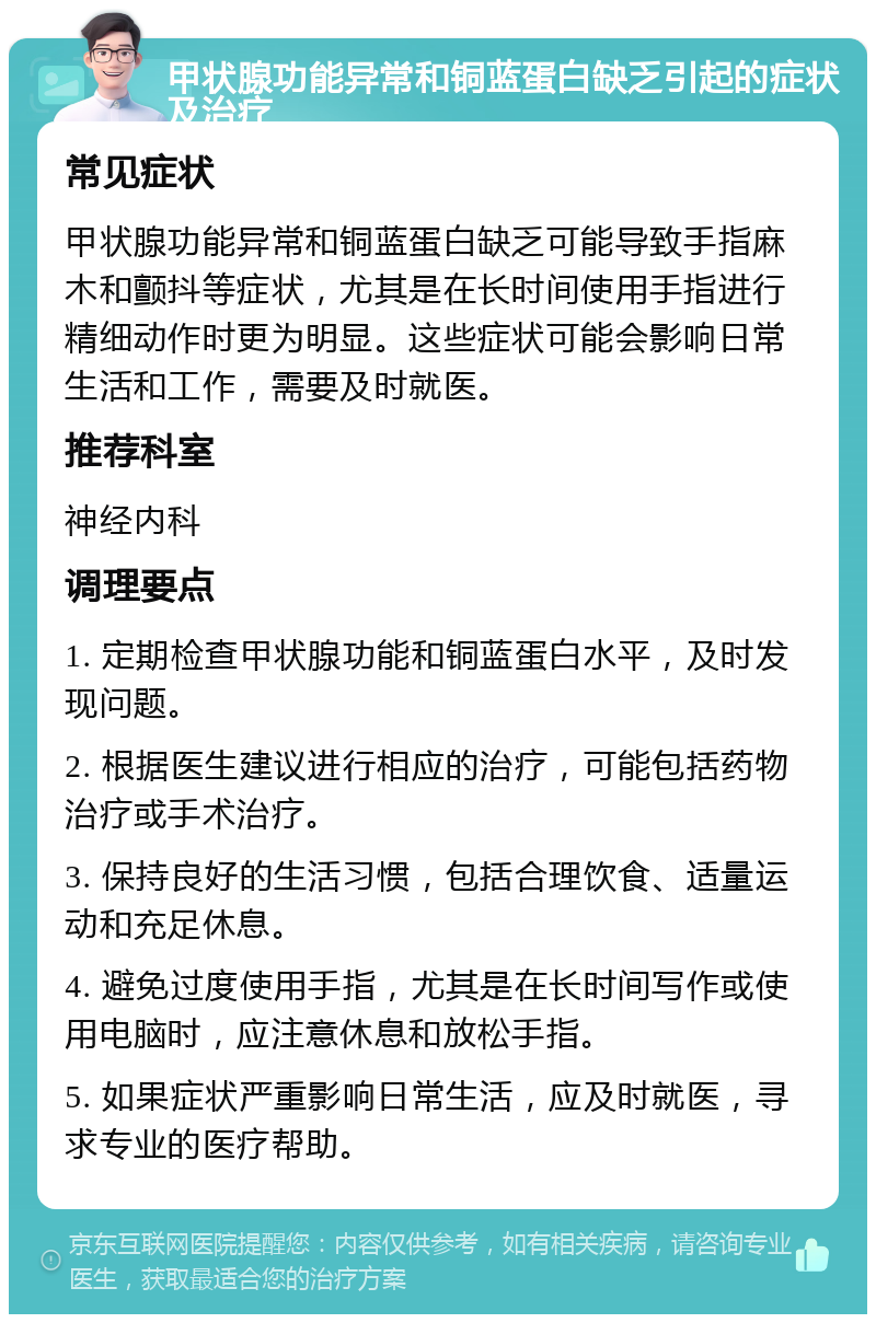 甲状腺功能异常和铜蓝蛋白缺乏引起的症状及治疗 常见症状 甲状腺功能异常和铜蓝蛋白缺乏可能导致手指麻木和颤抖等症状，尤其是在长时间使用手指进行精细动作时更为明显。这些症状可能会影响日常生活和工作，需要及时就医。 推荐科室 神经内科 调理要点 1. 定期检查甲状腺功能和铜蓝蛋白水平，及时发现问题。 2. 根据医生建议进行相应的治疗，可能包括药物治疗或手术治疗。 3. 保持良好的生活习惯，包括合理饮食、适量运动和充足休息。 4. 避免过度使用手指，尤其是在长时间写作或使用电脑时，应注意休息和放松手指。 5. 如果症状严重影响日常生活，应及时就医，寻求专业的医疗帮助。