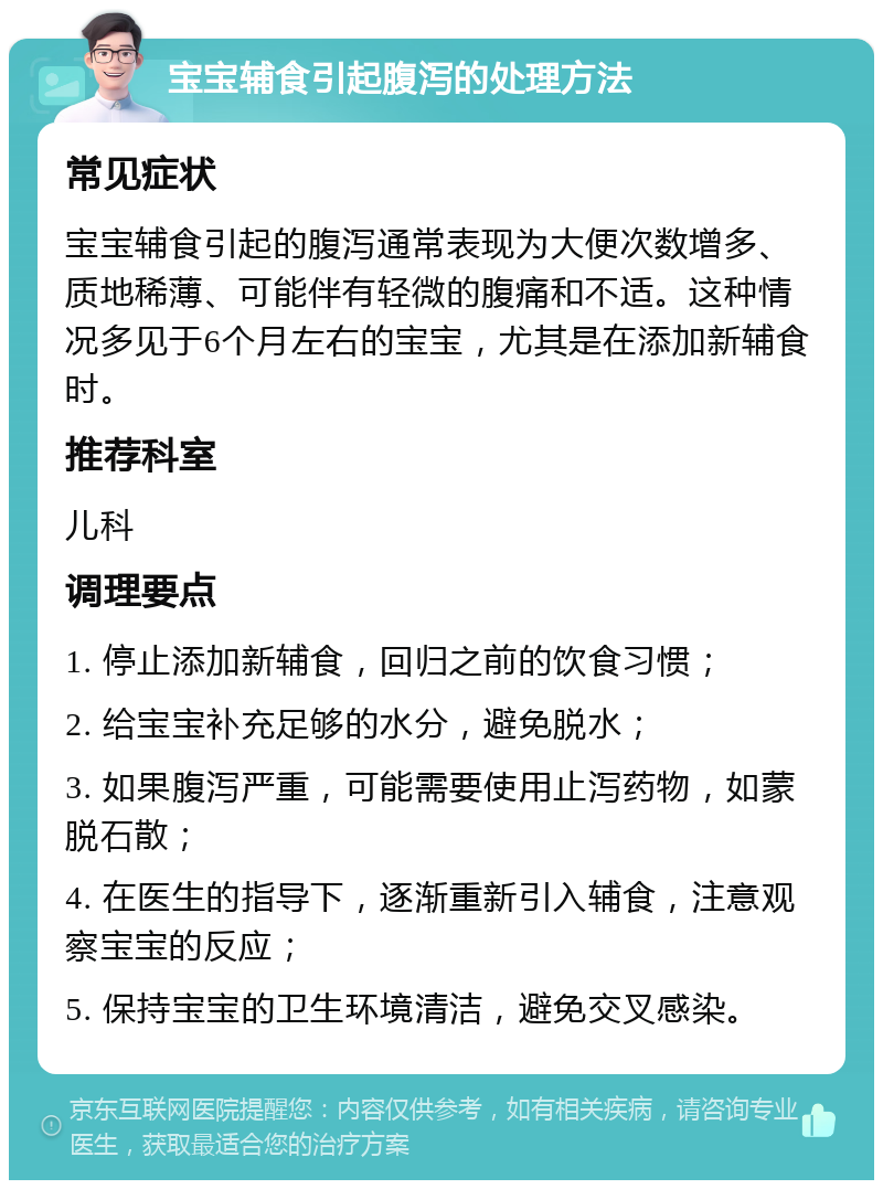 宝宝辅食引起腹泻的处理方法 常见症状 宝宝辅食引起的腹泻通常表现为大便次数增多、质地稀薄、可能伴有轻微的腹痛和不适。这种情况多见于6个月左右的宝宝，尤其是在添加新辅食时。 推荐科室 儿科 调理要点 1. 停止添加新辅食，回归之前的饮食习惯； 2. 给宝宝补充足够的水分，避免脱水； 3. 如果腹泻严重，可能需要使用止泻药物，如蒙脱石散； 4. 在医生的指导下，逐渐重新引入辅食，注意观察宝宝的反应； 5. 保持宝宝的卫生环境清洁，避免交叉感染。