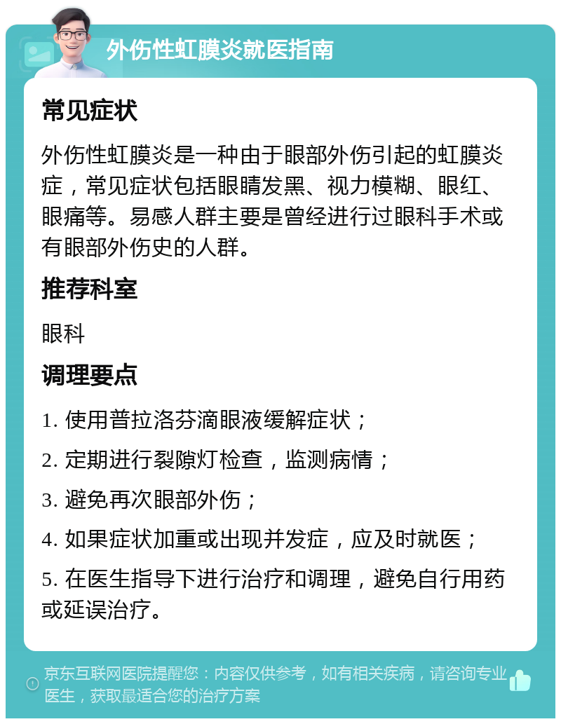 外伤性虹膜炎就医指南 常见症状 外伤性虹膜炎是一种由于眼部外伤引起的虹膜炎症，常见症状包括眼睛发黑、视力模糊、眼红、眼痛等。易感人群主要是曾经进行过眼科手术或有眼部外伤史的人群。 推荐科室 眼科 调理要点 1. 使用普拉洛芬滴眼液缓解症状； 2. 定期进行裂隙灯检查，监测病情； 3. 避免再次眼部外伤； 4. 如果症状加重或出现并发症，应及时就医； 5. 在医生指导下进行治疗和调理，避免自行用药或延误治疗。