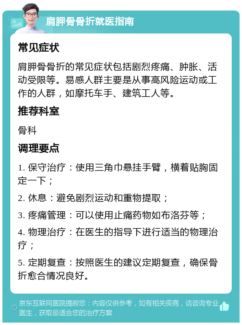 肩胛骨骨折就医指南 常见症状 肩胛骨骨折的常见症状包括剧烈疼痛、肿胀、活动受限等。易感人群主要是从事高风险运动或工作的人群，如摩托车手、建筑工人等。 推荐科室 骨科 调理要点 1. 保守治疗：使用三角巾悬挂手臂，横着贴胸固定一下； 2. 休息：避免剧烈运动和重物提取； 3. 疼痛管理：可以使用止痛药物如布洛芬等； 4. 物理治疗：在医生的指导下进行适当的物理治疗； 5. 定期复查：按照医生的建议定期复查，确保骨折愈合情况良好。