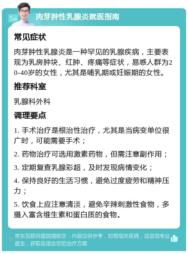 肉芽肿性乳腺炎就医指南 常见症状 肉芽肿性乳腺炎是一种罕见的乳腺疾病，主要表现为乳房肿块、红肿、疼痛等症状，易感人群为20-40岁的女性，尤其是哺乳期或妊娠期的女性。 推荐科室 乳腺科外科 调理要点 1. 手术治疗是根治性治疗，尤其是当病变单位很广时，可能需要手术； 2. 药物治疗可选用激素药物，但需注意副作用； 3. 定期复查乳腺彩超，及时发现病情变化； 4. 保持良好的生活习惯，避免过度疲劳和精神压力； 5. 饮食上应注意清淡，避免辛辣刺激性食物，多摄入富含维生素和蛋白质的食物。