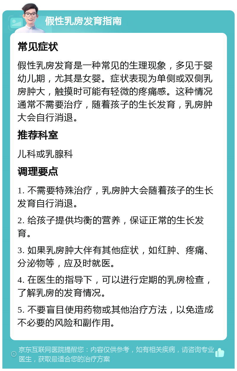 假性乳房发育指南 常见症状 假性乳房发育是一种常见的生理现象，多见于婴幼儿期，尤其是女婴。症状表现为单侧或双侧乳房肿大，触摸时可能有轻微的疼痛感。这种情况通常不需要治疗，随着孩子的生长发育，乳房肿大会自行消退。 推荐科室 儿科或乳腺科 调理要点 1. 不需要特殊治疗，乳房肿大会随着孩子的生长发育自行消退。 2. 给孩子提供均衡的营养，保证正常的生长发育。 3. 如果乳房肿大伴有其他症状，如红肿、疼痛、分泌物等，应及时就医。 4. 在医生的指导下，可以进行定期的乳房检查，了解乳房的发育情况。 5. 不要盲目使用药物或其他治疗方法，以免造成不必要的风险和副作用。