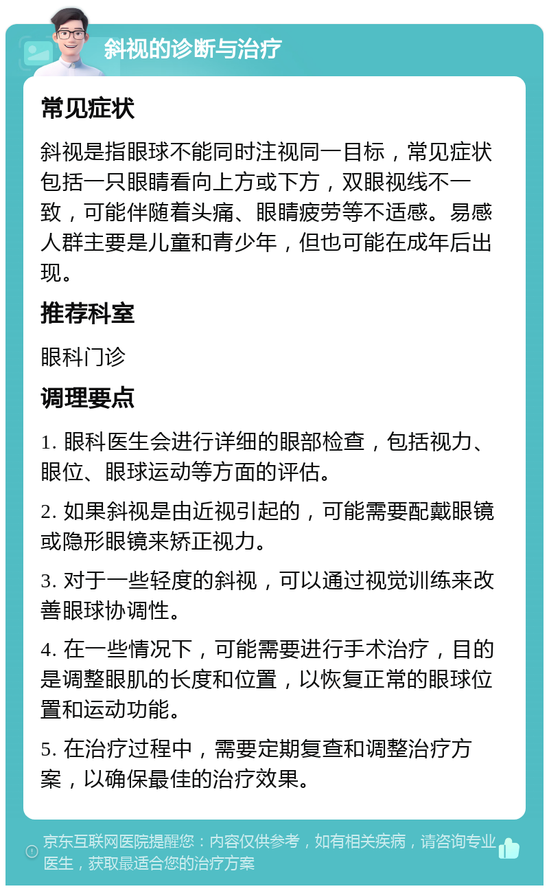 斜视的诊断与治疗 常见症状 斜视是指眼球不能同时注视同一目标，常见症状包括一只眼睛看向上方或下方，双眼视线不一致，可能伴随着头痛、眼睛疲劳等不适感。易感人群主要是儿童和青少年，但也可能在成年后出现。 推荐科室 眼科门诊 调理要点 1. 眼科医生会进行详细的眼部检查，包括视力、眼位、眼球运动等方面的评估。 2. 如果斜视是由近视引起的，可能需要配戴眼镜或隐形眼镜来矫正视力。 3. 对于一些轻度的斜视，可以通过视觉训练来改善眼球协调性。 4. 在一些情况下，可能需要进行手术治疗，目的是调整眼肌的长度和位置，以恢复正常的眼球位置和运动功能。 5. 在治疗过程中，需要定期复查和调整治疗方案，以确保最佳的治疗效果。