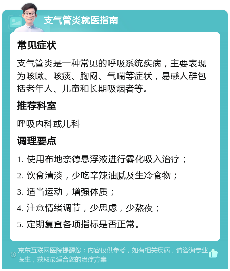 支气管炎就医指南 常见症状 支气管炎是一种常见的呼吸系统疾病，主要表现为咳嗽、咳痰、胸闷、气喘等症状，易感人群包括老年人、儿童和长期吸烟者等。 推荐科室 呼吸内科或儿科 调理要点 1. 使用布地奈德悬浮液进行雾化吸入治疗； 2. 饮食清淡，少吃辛辣油腻及生冷食物； 3. 适当运动，增强体质； 4. 注意情绪调节，少思虑，少熬夜； 5. 定期复查各项指标是否正常。