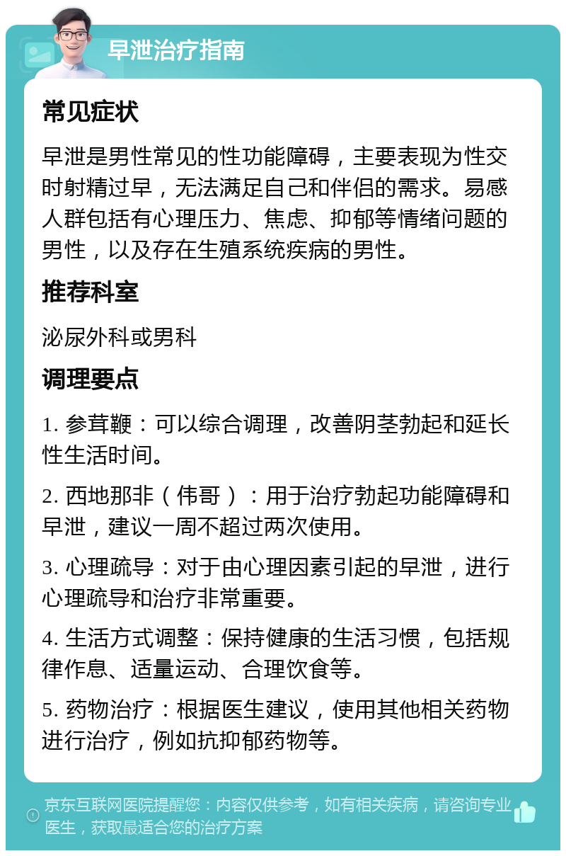 早泄治疗指南 常见症状 早泄是男性常见的性功能障碍，主要表现为性交时射精过早，无法满足自己和伴侣的需求。易感人群包括有心理压力、焦虑、抑郁等情绪问题的男性，以及存在生殖系统疾病的男性。 推荐科室 泌尿外科或男科 调理要点 1. 参茸鞭：可以综合调理，改善阴茎勃起和延长性生活时间。 2. 西地那非（伟哥）：用于治疗勃起功能障碍和早泄，建议一周不超过两次使用。 3. 心理疏导：对于由心理因素引起的早泄，进行心理疏导和治疗非常重要。 4. 生活方式调整：保持健康的生活习惯，包括规律作息、适量运动、合理饮食等。 5. 药物治疗：根据医生建议，使用其他相关药物进行治疗，例如抗抑郁药物等。