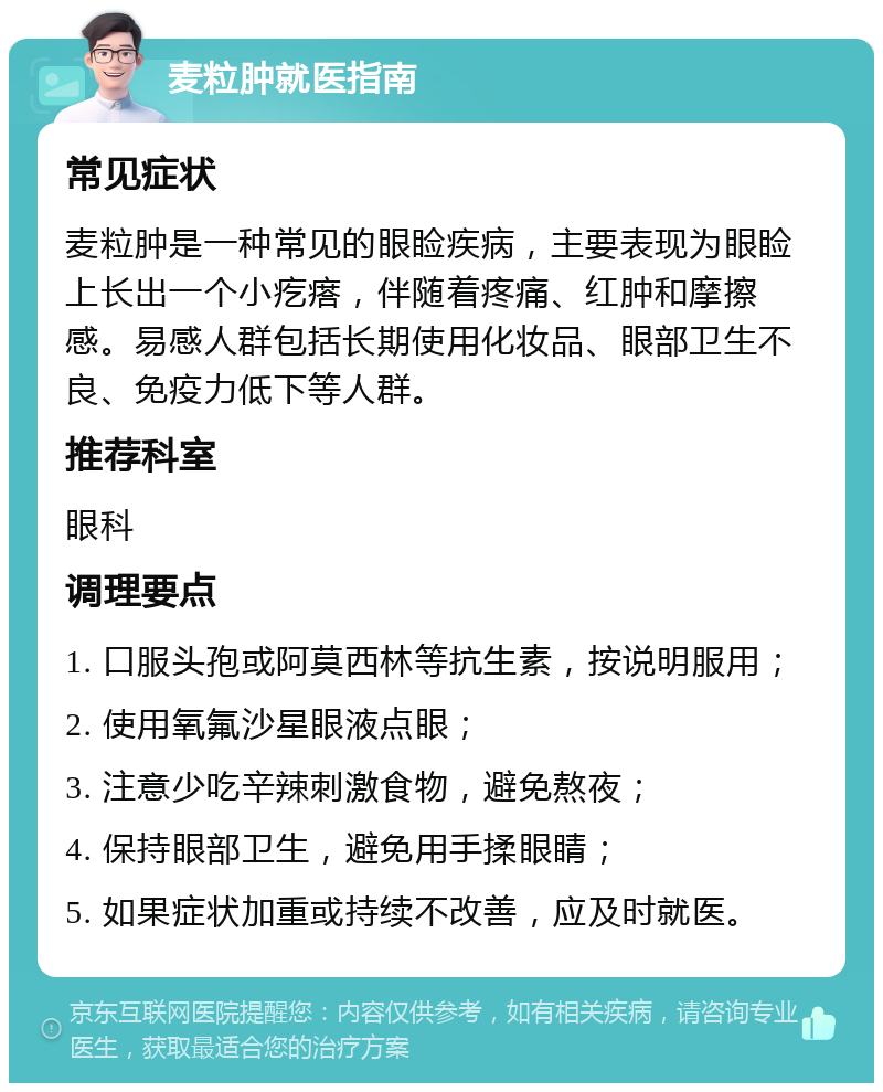 麦粒肿就医指南 常见症状 麦粒肿是一种常见的眼睑疾病，主要表现为眼睑上长出一个小疙瘩，伴随着疼痛、红肿和摩擦感。易感人群包括长期使用化妆品、眼部卫生不良、免疫力低下等人群。 推荐科室 眼科 调理要点 1. 口服头孢或阿莫西林等抗生素，按说明服用； 2. 使用氧氟沙星眼液点眼； 3. 注意少吃辛辣刺激食物，避免熬夜； 4. 保持眼部卫生，避免用手揉眼睛； 5. 如果症状加重或持续不改善，应及时就医。