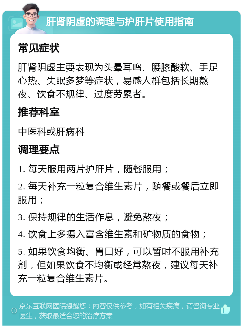 肝肾阴虚的调理与护肝片使用指南 常见症状 肝肾阴虚主要表现为头晕耳鸣、腰膝酸软、手足心热、失眠多梦等症状，易感人群包括长期熬夜、饮食不规律、过度劳累者。 推荐科室 中医科或肝病科 调理要点 1. 每天服用两片护肝片，随餐服用； 2. 每天补充一粒复合维生素片，随餐或餐后立即服用； 3. 保持规律的生活作息，避免熬夜； 4. 饮食上多摄入富含维生素和矿物质的食物； 5. 如果饮食均衡、胃口好，可以暂时不服用补充剂，但如果饮食不均衡或经常熬夜，建议每天补充一粒复合维生素片。