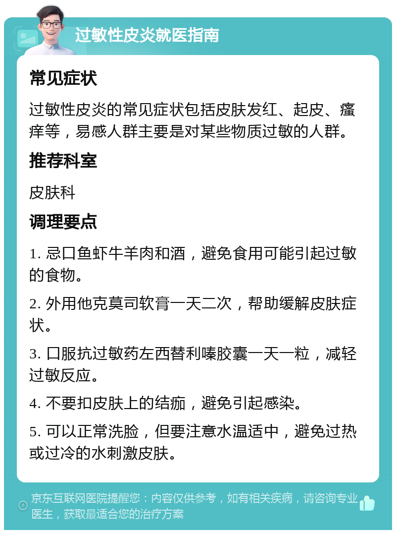 过敏性皮炎就医指南 常见症状 过敏性皮炎的常见症状包括皮肤发红、起皮、瘙痒等，易感人群主要是对某些物质过敏的人群。 推荐科室 皮肤科 调理要点 1. 忌口鱼虾牛羊肉和酒，避免食用可能引起过敏的食物。 2. 外用他克莫司软膏一天二次，帮助缓解皮肤症状。 3. 口服抗过敏药左西替利嗪胶囊一天一粒，减轻过敏反应。 4. 不要扣皮肤上的结痂，避免引起感染。 5. 可以正常洗脸，但要注意水温适中，避免过热或过冷的水刺激皮肤。